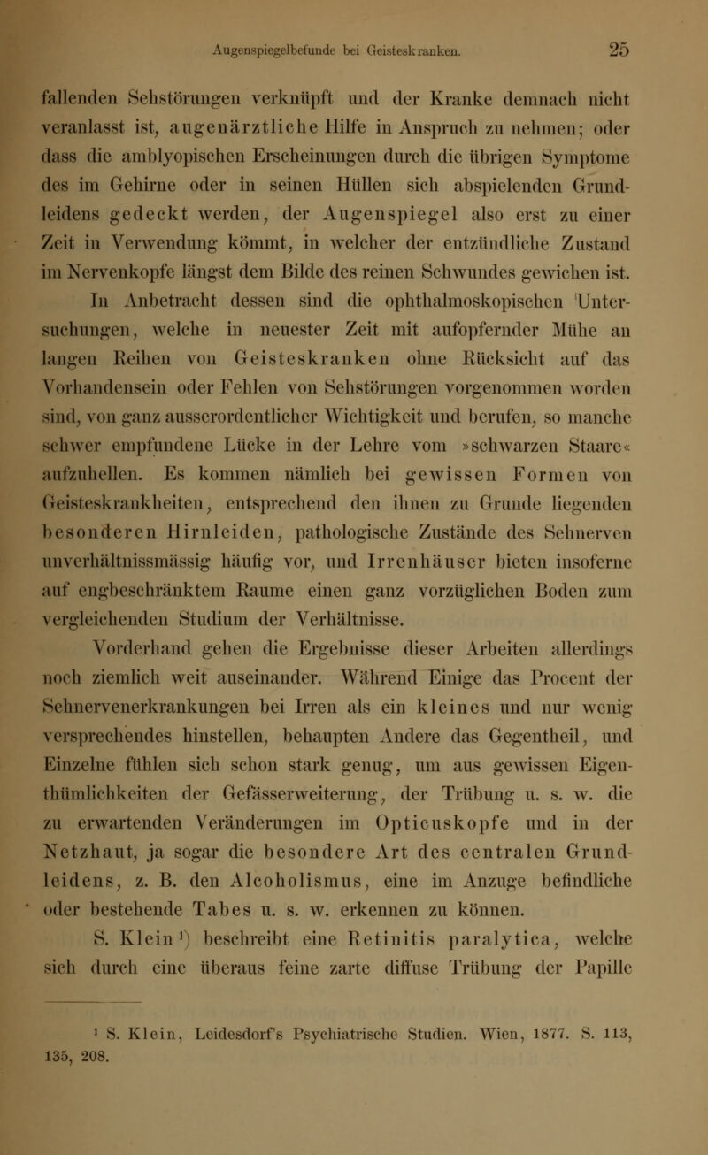 fallenden Sehstörungen verknüpft und der Kranke demnach nicht veranlasst ist, augenärztliche Hilfe in Anspruch zu nehmen; oder dass die amblyopischen Erscheinungen durch die übrigen Symptome des im Gehirne oder in seinen Hüllen sich abspielenden Grund- leidens gedeckt werden, der Augenspiegel also erst zu einer Zeit in Verwendung kömmt, in welcher der entzündliche Zustand im Nervenkopfe längst dem Bilde des reinen Schwundes gewichen ist. In Anbetracht dessen sind die ophthalmoskopischen 'Unter- suchungen, welche in neuester Zeit mit aufopfernder Mühe an Langen Reihen von Geisteskranken ohne Rücksicht auf das Vorhandensein oder Fehlen von Sehstörungen vorgenommen worden sind, von ganz ausserordentlicher Wichtigkeit und berufen, so manche schwer empfundene Lücke in der Lehre vom »schwarzen Staare« aufzuhellen. Es kommen nämlich bei gewissen Formen von Geisteskrankheiten, entsprechend den ihnen zu Grunde liegenden besonderen Hirnleiden, pathologische Zustände des Sehnerven nnverhältnissmässig häufig vor, und Irrenhäuser bieten insoferne auf engbeschränktem Räume einen ganz vorzüglichen Boden zum vergleichenden Studium der Verhältnisse. Vorderhand gehen die Ergebnisse dieser Arbeiten allerdings noch ziemlich weit auseinander. Während Einige das Procent der Sehnervenerkrankungen bei Irren als ein kleines und nur wenig versprechendes hinstellen, behaupten Andere das Gegentheil, und Einzelne fühlen sich schon stark genug, um aus gewissen Eigen- thümlichkeiten der Gefässcrweiterung, der Trübung u. s. w. die zu erwartenden Veränderungen im Opticuskopfe und in der Netzhaut, ja sogar die besondere Art des centralen Grund- leidens, z. B. den Alcoholismus, eine im Anzüge befindliche oder bestehende Tabes u. s. w. erkennen zu können. S. Klein1) beschreibt eine Retinitis paralytica, welche sich durch eine überaus feine zarte diffuse Trübung der Papille 1 S. Klein, Leidesdorfs Psychiatrische Studien. Wien, 1877. S. 113, 135, 208.