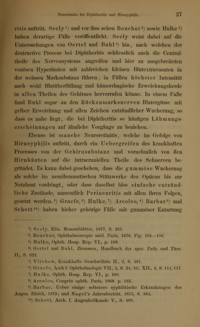 ritis auftritt. Seely ') und vor ihm schon Bouchut2) sowie Hulke3) haben derartige Fälle veröffentlicht. Seely weist dabei auf die Untersuchungen von Oertel und Buhl4) hin, nach welchen der destructive Proeess bei Diphtheritis schliesslich auch die Central- theile des Nervensystems angreifen und hier zu ausgebreiteten venösen Hyperämien mit zahlreichen kleinen Blutextravasaten in der weissen Marksubstanz führen, in Fällen höchster Intensität auch wohl Imitiibcrfüllung und hämorrhagische Erweichungsherde in allen Theilen des Gehirnes hervorrufen könne. In einem Falle fand Buhl sogar an den Rückenmarksnerven Blutergüsse mit gelber Erweichung und allen Zeichen entzündlicher Wucherung, so dass es nahe liegt, die bei Diphtheritis so häutigen Lähmungs- erscheinungen auf ähnliche Vorgänge zu beziehen. Ebenso ist manche Neuroretinitis, welche im Gefolge von Hirnsyphiiis auftritt, durch ein Uebergreifen des krankhaften Processes von der Gehirnsubstanz und vornehmlich von den Hirnhäuten auf die intracraniellen Theile des Sehnerven be- gründet. Es kann dabei geschehen, dass die gummöse Wucherung als solche im neurilemmatischen Stützwerke des Opticus bis zur Netzhaut vordringt, oder dass daselbst blos einfache entzünd- liche Zustände, namentlich Perineuritis mit allen ihren Folgen, gesetzt werden.5) Graefe,ß) Hulke,7) Arcoleo,8) Barbar9) und Schott10) haben hieher gehörige Fälle mit gummöser Entartung ») Seely, Klin. Monatsblätter, 1877, S. 263. 2) Bouchut, Ophthalmoscopie med. Paris, 1876. Fig. 105—108. 3) Hulke, Ophth. Hosp. Rep. VI., p. 108. 4) Oertel und Buhl, Ziemssen, Handbuch der spee. Path. und Ther. IL, S. 622. 5) Virchow, Krankhafte Geschwülste IL, 2, S. 461. 6) Graefe, Archf. Ophthalmologie VII., 2, S. 24, 33; XII., 2, 8. 114, 117. 7) Hulke, Ophth. Hosp. Rep. VI., p. 100. 8) Arcoleo, Congres ophth. Paris, 1868. p. 183. °) Barbar, Ueber einige seltenere syphilitische Erkrankungen des Auges. Zürich, 1873-, und Nagel's Jahresbericht, 1873, S. 364. »>) Schott, Arch. f. Augenheilkunde V., 8. 409.