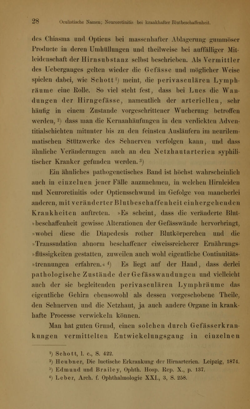 2ö Oculistische Namen; Neuroretinitis bei krankhafter Blutbeschaffenheit. des Chiasma und Opticus bei massenhafter Ablagerung gummöser Producta in deren Umhüllungen und theüweise bei auffälliger Mit- leidenschaft der Hirnsubstanz selbst beschrieben. Als Vermittler des Ueberganges gelten wieder die Gefässe und möglicher Weise spielen dabei, wie Schott1; meint, die perivasculären Lymph- räume eine Rolle. So viel steht fest, dass bei Lues die Wan- dungen der Hirngefässe, namentlich der arteriellen, sehr häufig in einem Zustande vorgeschrittener Wucherung betroffen werden, -) dass man die Kernanhäufungen in den verdickten Adven- titialschichten mitunter bis zu den feinsten Ausläufern im neurilem- matischen Stützwerke des Sehnerven verfolgen kann, und dass ähnliche Veränderungen auch an den Netzhautarterien syphili- tischer Kranker gefunden werden.3) Ein ähnliches pathogenetisches Band ist höchst wahrscheinlich auch in einzelnen jener Fälle anzunehmen, in welchen Hirnleiden und Neuroretinitis oder Opticusschwund im Gefolge von mancherlei anderen, mit veränderter Blutbeschaffenheit einhergehenden Krankheiten auftreten. »Es scheint, dass die veränderte Blut- »beschaffenheit gewisse Alterationen der Gefässwände hervorbringt »wobei diese die Diapedesis rother Blutkörperchen und die »Transsudation abnorm beschaffener eiweissreicherer Ernährungs- »flüssigkeiten gestatten, zuweilen auch wohl eigentliche Continuitäts »trennungen erfahren.«4) Es liegt auf der Hand, dass derlei pathologische Zustände der Gefässwandungen und vielleicht auch der sie begleitenden perivasculären Lymphräume das eigentliche Gehirn ebensowohl als dessen vorgeschobene Theile, den Sehnerven und die Netzhaut, ja auch andere Organe in krank- hafte Processe verwickeln können. Man hat guten Grund, einen solchen durch G ef äs s er kran- kungen vermittelten Entwickelungsgang in einzelnen *) Schott, 1. c, S. 422. 2) Heubner, Die luetische Erkrankung der Hirnarterien. Leipzig, 1874. 3) Edmund und Brailey, Ophth. Hosp. Rep. X., p. 137.