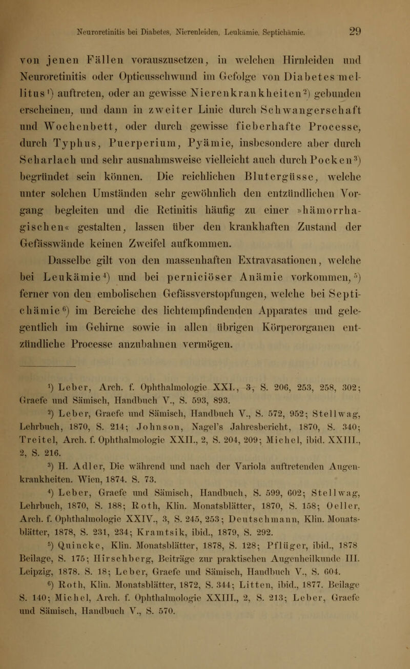 von jenen Fällen vorauszusetzen, in welchen Hirnleiden und Neuroretinitis oder Opticusschwund im Gefolge von Diabetes mel- litus1' auftreten, oder an gewisse Nierenkrankheiten2) gebunden erscheinen, und dann in zweiter Linie durch Schwangerschaft und Wochenbett, oder durch gewisse fieberhafte Processen durch Typhus, Puerperium, Pyämie, insbesondere aber durch Scharlach und sehr ausnahmsweise vielleicht auch durch Pocken3) begründet sein können. Die reichlichen Blutergüsse, welche unter solchen Umständen sehr gewöhnlich den entzündlichen Vor- gang begleiten und die Retinitis häufig* zu einer »hämorrha- gischen« gestalten, lassen über den krankhaften Zustand der Getasswände keinen Zweifel aufkommen. Dasselbe gilt von den massenhaften Extravasationen, welche bei Leukämie4) und bei pernieiöser Anämie vorkommen,5) ferner von den embolischen Gefilssverstopfungen, welche bei Septi- chämie0) im Bereiche des lichtempfindenden Apparates und gele- gentlich im Gehirne sowie in allen übrigen Körperorganen ent- zündliche Processe anzubahnen vermögen. !) Leber, Arch. f. Ophthalmologie XXL, 3, S. 20G, 253, 258, 302; Graefe und Sämisch, Handbuch V., S. 503, 893. 2) Leber, Graefe und Sämisch, Handbuch V., S. 572, 952; Stellwag, Lehrbuch, 1870, S. 214; Johnson, Nagel's Jahresbericht, 1870, S. 340; Treitel, Arch. f. Ophthalmologie XXIL, 2, S. 204, 209; Michel, ibid. XXIIL, 2, S. 216. 8) IL Adler, Die während und nach der Variola auftretenden Augen- krankheiten. Wien, 1874. S. 73. 4) Leber, Graefe und Sämisch, Handbuch, S. 599, 602; Stellwag, Lehrbuch, 1870, S. 188; Roth, Klin. Monatsblätter, 1870, S. 158; Oeller, Arch. f. Ophthalmologie XXIV., 3, S. 245, 253; Deutschmann, Kün. Monats- blätter, 1878, S. 231, 234; Kraintsik, ibid., 1879, S. 292. 5) Quincke, Klin. Monatsblätter, 1878, S. 128; Pflüger, ibid., 1878 Beilage, S. 175; Hirschberg, Beiträge zur praktischen Augenheilkunde III. Leipzig-, 1878. S. 18; Leber, Graefe und Sämisch, Handbuch V., S. 604. c) Roth, Klin. Monatsblätter, 1872, S. 344; Litten, ibid., 1877. Beilage S. 110; Michel, Arch. f. Ophthalmologie XXIII., 2, S. 213; Leber, Graefe und Sämisch, Handbuch V., S. 570.