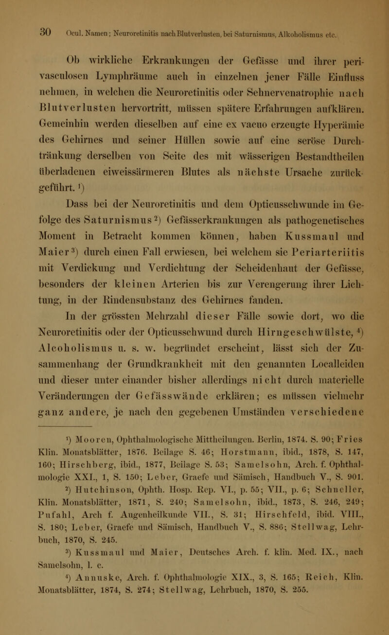 Ob wirkliehe Erkrankungen der (Masse und ihrer peri- vaseulosen Lymphräume auch in einzelnen jener Fälle Einnuss nehmen, in welchen die Neuroretinitis oder Sehnervenatrophie nach Blutverlusten hervortritt, müssen spätere Erfahrungen aufklären. Gemeinhin werden dieselben auf eine ex vacuo erzeugte Hyperämie des Gehirnes und seiner Hüllen sowie auf eine seröse Durch- tränkung derselben von Seite des mit wässerigen Bestandteilen überladenen eiweissärnieren Blutes als nächste Ursache zurück geführt.]) Dass bei der Neuroretinitis und dem Opticusschwunde im Ge- folge des Saturnismus2) Gefässerkrankungen als pathogenetisches Moment in Betracht kommen können, haben Kussmaul und Maier3) durch einen Fall erwiesen, bei welchem sie Periarteriitis mit Verdickung und Verdichtung der Scheidenhaut der Gefässe, besonders der kleinen Arterien bis zur Verengerung ihrer Lich- tung, in der Rindensubstanz des Gehirnes fanden. In der grössten Mehrzahl dieser Fälle sowie dort, wo die Neuroretinitis oder der Opticusschwund durch Hirngeschwülste,4) Alcoholismus u. s. w. begründet erscheint, lässt sich der Zu- sammenhang der Grundkrankheit mit den genannten Localleiden und dieser untereinander bisher allerdings nicht durch materielle Veränderungen der Gefässwände erklären; es müssen vielmehr ganz andere, je nach den gegebenen Umständen verschiedene ') Mooren, Ophthalmologische Mittheilungen. Berlin, 1874. S. 90; Fries Klin. Monatsblätter, 1876. Beilage S. 46; Horstmann, ibid., 1878, S. 147, 160; Hirschberg, ibid., 1877, Beilage S. 53; Samelsohn, Arch. f. Ophthal- mologie XXI., 1, S. 150; Leber, Graef'e und Sämisch, Handbuch V., S. 901. 2) Hutchinson, Ophth. Hosp. Rep. VI., p. 55; VII., p. 6; Schneller, Klin. Monatsblätter, 1871, S. 240; Samelsohn, ibid., 1873, S. 246, 249; Pufahl, Arch f. Augenheil künde VII., S. 81; Hirschfeld, ibid. VIII., S. 180; Leber, Grade und Sämisch, Handbuch V., S. 886; Stell wag, Lehr- buch, 1870, S. 245. 3) Kussmaul und Maier, Deutsches Arch. f. klin. Med. IX., nach Samelsohn, 1. c. 4) Annuske, Arch. f. Ophthalmologie XIX., 3, S. 165; Reich, Klin. Monatsblätter, 1874, S. 274; St eil wag, Lehrbuch, 1870, S. 255.