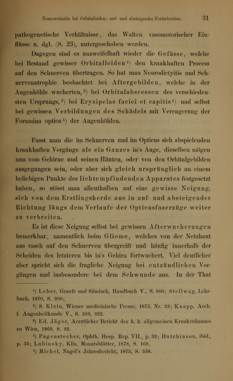pathogenetische Verhältnisse; das Walten vasomotorischer Ein- flüsse u. dgl. (S. 23); untergeschoben werden. Dagegen sind es unzweifelhaft wieder die OeHisse, welche bei Bestand gewisser Orbitalleiden1) den krankhaften Process auf den Sehnerven übertragen. So hat man Neurodietyitis und Seh- nervenatrophie beobachtet bei Aftergebilden; welche in der Augenhöhle wucherten/2) bei Orbitalabscessen des verschieden- sten Ursprungs;3) bei Erysipelas faciei et capitis4) und selbst bei gewissen Verbildungen des Schädels mit Verengerung der Foraniina optica5) der Augenhöhlen. Fasst man die im Sehnerven und im Opticus sich abspielenden krankhaften Vorgänge als ein Ganzes in's Auge, dieselben mögen min vom Gehirne und seinen Häuten, oder von den Orbitalgebilden ausgegangen sein, oder aber sich gleich ursprünglich an einem beliebigen Punkte des lichtempfindendjen Apparates festgesetzt haben, so stösst man allenthalben auf eine gewisse Neigung; sich von dem Erstlingsherde aus in auf- und absteigender Richtung längs dem Verlaufe der Opticiisfaserziige weiter zu verbreiten. Es ist diese Neigung selbst bei gewissen A t't e r w n e h e r u n g e n benierkbar; namentlich beim Gliome, welches von der Netzhaut aus rasch auf den Sehnerven übergreift und häufig innerhalb der Scheiden des letzteren bis in's Gehirn fortwuchert. Viel deutlicher aber spricht sich die fragliche Neigung bei entzündliche!) Vor- gängen und insbesondere bei dem Schwunde aus. In der That 1) Leber, Graefe und Sämisch, Handbuch V., S. 800; Stell wag, Lehr- buch, 1870, S. 200-, 2) S. Klein, Wiener medicinische Presse, 1875, Nr. 23; Knapp, Areli. f. Augenheilkunde V., S. 310, 322. 3) Ed. Jäger, AerztlicherBericht des k. k. allgemeinen Krankenhauses zu Wien, 1869, S. 92. 4) Pagenstecher, Ophth. Hosp. Rep. VII., p. 32; Hutchinson, ibid., )). 35; Lubinsky, Klin. Monatsblätter, 1878, S. 108. 5) Michel, Nagel's Jahresbericht, 1873, 8. 358.