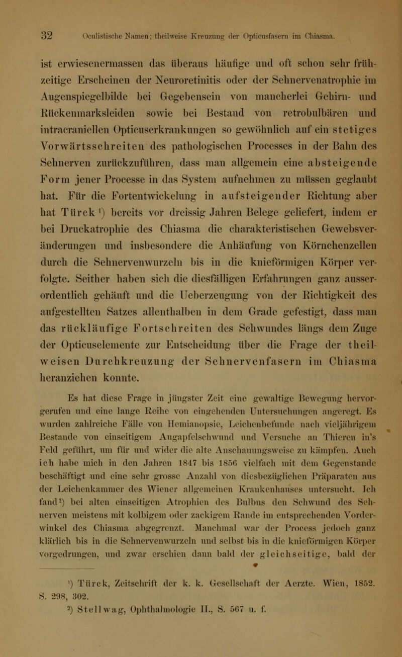 ist erwiesenermassen das überaus häufige und oft schon sehr früh- zeitige Erscheinen der Nenroretinitis oder der Sehnervenatrophie im Augenspiegelbilde bei Gegebensein von mancherlei Gehirn- und Rückenmarksleiden sowie bei Bestand von retrobulbären und intracraniellen Opticuserkrankungen so gewöhnlich auf ein stetiges Vorwärtsschreiten des pathologischen Processes in der Bahn des Sehnerven zurückzuführen^ dass man allgemein eine absteigende Form jener Processe in das System aufnehmen zu müssen geglaubt hat. Für die Fortentwickelung in aufsteigender Richtung aber hat Türck1) bereits vor dreissig Jahren Belege geliefert, indem er bei Druckatrophie des Chiasma die charakteristischen Gewebsver änderungen und insbesondere die Anhäufung von Kornchenzellen durch die Sehnervenwurzeln bis in die knieförmigen Körper ver- folgte. Seither haben sich die diesfälligen Erfahrungen ganz ausser- ordentlich gehäuft und die Ueberzeugung von der Richtigkeit des aufgestellten Satzes allenthalben in dem Grade gefestigt, dass man das rückläufige Fortschreiten des Schwundes längs dem Zuge der Opticuselcmente zur Entscheidung über die Frage der theil- weisen Durchkreuzung der Sehnervenfasern im Chiasma heranziehen konnte. Es hat diese Frage in jüngster Zeit eine gewaltige Bewegung hervor- gerufen und eine lange Reihe von eingehenden Untersuchungen angeregt. Es wurden zahlreiche Fälle von Hemianopsie, Leichenbefunde nach vieljährigen) Bestände von einseitigem Augapfelschwund und Versuche an Thieren in's Feld gefuhrt, um für und wider die alte Anschauungsweise zu kämpfen. Auch ich habe mich in den Jahren 1847 bis 185G vielfach mit dem Gegenstande beschäftigt und eine sehr grosse Anzahl von diesbezüglichen Präparaten aus der Leichenkammer des Wiener allgemeinen Krankenhauses untersucht. Ich fand2) bei alten einseitigen Atrophien des Bulbus den Schwund des Seh- nerven meistens mit kolbigem oder zackigem Rande im entsprechenden Vorder- winkel des Chiasma abgegrenzt. Manchmal war der Process jedoch ganz klärlich bis in die Sehnervenwurzeln und selbst bis in die knieförmigen Körper vorgedrungen, und zwar erschien dann bald der gleichseitige, bald der ') Türck, Zeitschrift der k. k. Gesellschaft der Aerzte. Wien, 1852. S. 298, 302. 2) Stell wag, Ophthalmologie IL, S. 567 u. f.