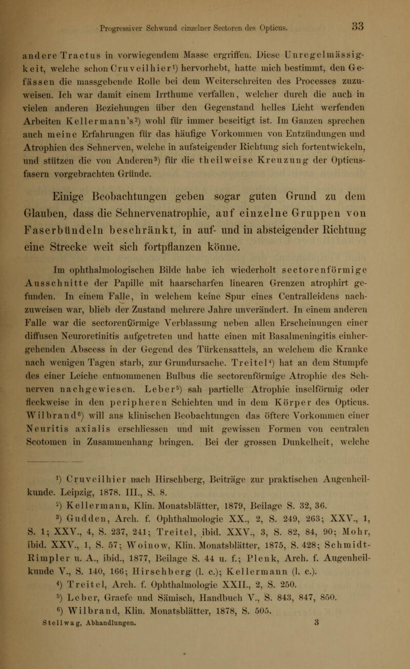 Progressiver Schwund einzelner Sectoren des C)pticus. OD andere Tractus in vorwiegendem Masse ergriffen. Diese Unregelmässig- keit, welche schon Cruv eil hier1) hervorhebt, hatte mich bestimmt, den Ge- fässen die massgebende Rolle bei dein Weiterschreiten des Processes zuzu- weisen. Ich war damit einem Irrthume verfallen, welcher durch die auch in vielen anderen Beziehungen über den Gegenstand helles Licht werfenden Arbeiten Kell er mann's2) wohl für immer beseitigt ist. Im Ganzen sprechen auch meine Erfahrungen für das häufige Vorkommen von Entzündungen und Atrophien des Sehnerven, welche in aufsteigender Richtung sich fortentwickeln, und stützen die von Anderen3) für die th eil weise Kreuzung der Opticus- fasern vorgebrachten Gründe. Einige Beobachtungen geben sogar guten Grund zu dem Glauben, dass die Sehnervenatrophie, auf einzelne Gruppen von Faser bündeln beschränkt, in auf- und in absteigender Richtung eine Strecke weit sich fortpflanzen könne. Im ophthalmologischen Bilde habe ich wiederholt sectorenförmige Ausschnitte der Papille mit haarscharfen linearen Grenzen atrophirt ge- funden. In einem Falle, in welchem keine Spur eines Centralleidens nach- zuweisen war, blieb der Zustand mehrere Jahre unverändert. In einein anderen Falle war die sectorenförmige Verblassung neben allen Erscheinungen einer diffusen Neuroretinitis aufgetreten und hatte einen mit Basalmeningitis einher- gehenden Abscess in der Gegend des Türkensattels, an welchem die Kranke nach wenigen Tagen starb, zur Grundursache. Treitel4) hat an dem Stumpfe des einer Leiche entnommenen Bulbus die sectorenförmige Atrophie des Seh- nerven nachgewiesen. Leber5) sah partielle Atrophie inselförmig oder fleckweise in den peripheren Schichten und in dem Körper des Opticus. Wilbrand6) will aus klinischen Beobachtungen das öftere Vorkommen einer Neuritis axialis erschliessen und mit gewissen Formen von centralen Scotoinen in Zusammenhang bringen. Bei der grossen Dunkelheit, welche ') Cruveilhier nach Hirschberg, Beiträge zur praktischen Augenheil- kunde. Leipzig, 1878. III., S. 8. *) Kellermann, Klin. Monatsblätter, 1879, Beilage S. 32,36. 3) Gudden, Arch. f. Ophthalmologie XX., 2, S. 249, 263; XXV., 1, S. 1; XXV., 4, S. 237, 241; Treitel, ibid. XXV., 3, S. 82, 84, 90; Mohr, ibid. XXV., 1, S. 57; Woinow, Klin. Monatsblätter, 1875, S. 428; Schmidt- Kimpler U.A., ibid., 1877, Beilage S. 44 u. f.; Plenk, Arch. f. Augenheil- kunde V., S. 140, 106; Hirschberg (1. c); Kell ermann (1. c). 4) Treitel, Arch. f. Ophthalmologie XXIL, 2, S. 250. 5) Leber, Graefe und Sämisch, Handbuch V., S. 843, 847, 850. 6) Wilbrand, Klin. Monatsblätter, 1878, S. 505.