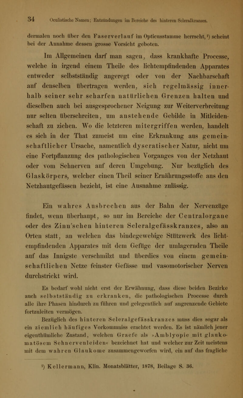 dermalen noch über den Faserverlauf im Opticusstamme herrecht,*) scheint bei der Annahme dessen grosse Vorsicht geboten. Im Allgemeinen darf man sagen, dass krankhafte Processe, welche in irgend einem Theile des lichtempfindenden Apparates entweder selbstständig angeregt oder von der Nachbarschaft auf denselben übertragen werden, sich regelmässig inner- halb seiner sehr scharfen natürlichen Grenzen halten und dieselben auch bei ausgesprochener Neigung zur Weiterverbreitung nur selten überschreiten, um anstehende Gebilde in Mitleiden- schaft zu ziehen. Wo die letzteren mitergriffen werden, handelt es sich in der That zumeist um eine Erkrankung aus gemein- schaftlicher Ursache, namentlich dy sc ratisch er Natur, nicht um eine Fortpflanzung des pathologischen Vorganges von der Netzhaut oder vom Sehnerven auf deren Umgebung. Nur bezüglich des Glaskörpers, welcher einen Theil seiner Ernährungsstoffe aus den Netzhautgefässen bezieht, ist eine Ausnahme zulässig. Ein wahres Ausbrechen aus der Bahn der Nervenzüge findet, wenn überhaupt, so nur im Bereiche der Centralorgane oder des Zinn'schen hinteren Scleralgefässkranzes, also an Orten statt, an welchen das bindegewebige Stützwerk des licht- empfindenden Apparates mit dem Gefüge der umlagernden Theile auf das Innigste verschmilzt und überdies von einem gemein- schaftlichen Netze feinster Gefässe und vasomotorischer Nerven durchstrickt wird. Es bedarf wohl nicht erst der Erwähnung, dass diese beiden Bezirke auch selbstständig zu erkranken, die pathologischen Processe durch alle ihre Phasen hindurch zu führen und gelegentlich auf angrenzende Gebiete fortzuleiten vermögen. Bezüglich des hinteren Scleralgefässkranzes muss dies sogar als ein ziemlich häufiges Vorkommniss erachtet werden. Es ist nämlich jener eigentümliche Zustand, welchen Graefe als »Amblyopie mit glauko- matösem Sehn ervenleiden« bezeichnet hat und welcher zur Zeit meistens mit dem wahren Glaukome zusammengeworfen wird, ein auf das fragliche !) Kellermann, Klin. Monatsblätter, 1878, Beilage S. 36.