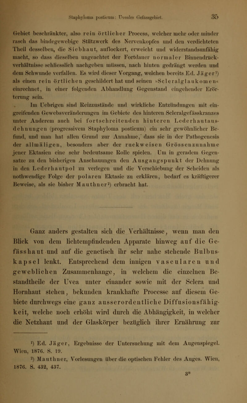 Gebiet beschränkter, also rein örtlicher Process, welcher mehr oder minder rasch das bindegewebige Stiltzwerk des Nervenkopfes und den verdichteten Theil desselben, <lie Siebhaut, auflockert, erweicht und widerstandsunfähig macht, so dass dieselben ungeachtet der Fortdauer normaler BinnendrJtck- verhältnisse schliesslich nachgeben müssen, nach hinten gedrängt werden und dem Schwunde verfallen. Es wird dieser Vorgang, welchen bereits Ed. Jäger1) als einen rein örtlichen geschildert hat und seinen »Scleralglaukomen« einrechnet, in einer folgenden Abhandlung Gegenstand eingehender Erör- terung sein. Im Uebrigen sind Beizzustände und wirkliche Entzündungen mit ein- greifenden Gewebsveränderungen im Gebiete des hinteren Scleralgefässkranzes unter Anderem auch bei fortschreitenden hinteren Lederhautaus- dehnungen (progressivem Staphyloma posticnm) ein sehr gewöhnlicher Be- fund, und man hat allen Grund zur Annahme, dass sie in der Pathogenesis der allmäligen, besonders aber der ruck weisen Grössen zunähme jener Ektasien eine sehr bedeutsame Rolle spielen. Um in geradem Gegen- sätze zu den bisherigen Anschauungen den Ausgangspunkt der Dehnung in den Lederhautpol zu verlegen und die Verschiebung der Scheiden als nothwendige Folge der polaren Ektasie zu erklären, bedarf es kräftigerer Beweise, als sie bisher Mauthner2) erbracht hat. Ganz anders gestalten sich die Verhältnisse; wenn man den Blick von dem lichtemptindenden Apparate hinweg- auf die Ge- fässhaut und auf die genetisch ihr sehr nahe stehende Bulbus- kapsel lenkt. Entsprechend dem innigen vascularen und geweblichen Zusammenhange; in welchem die einzelnen Be- standteile der Uvea unter einander sowie mit der Sclera und Hornhaut stehen, bekunden krankhafte Processe auf diesem Ge- biete durchwegs eine ganz ausserordentliche Diffusionsfähig- keit, welche noch erhöht wird durch die Abhängigkeit; in welcher die Netzhaut und der Glaskörper bezüglich ihrer Ernährung zur *) Ed. Jäger, Ergebnisse der Untersuchung mit dem Augenspiegel. Wien, 187G. S. 19. 2) Mauthner, Vorlesungen über die optischen Fehler des Auges. Wien. 1876. S. 432, 437. 3*