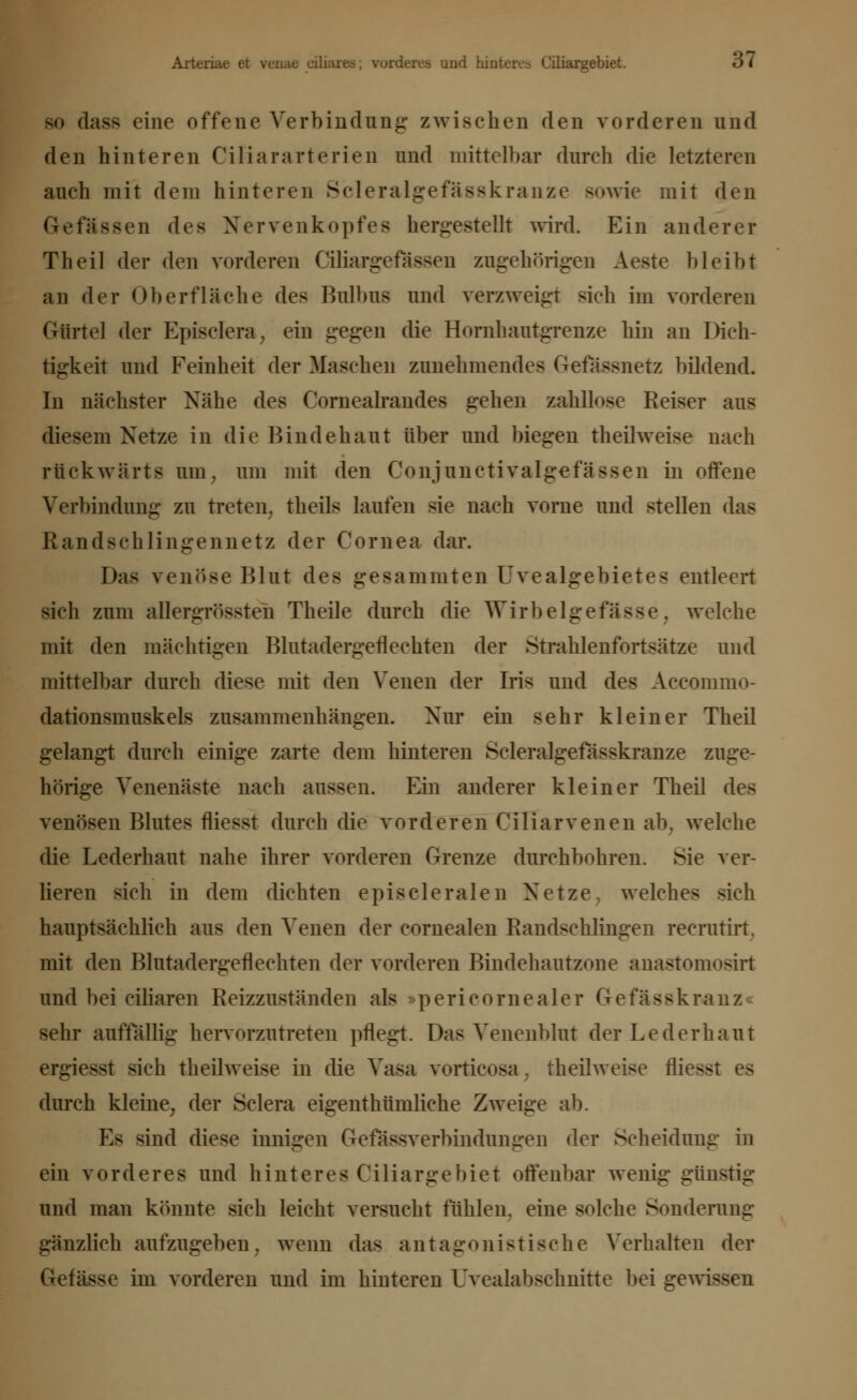 Arteriae et venae ciliares; vorderes und hinteres Ciliargebiet. öl so dass eine offene Verbindung- zwischen den vorderen und den hinteren Ciliararterien und mittelbar durch die letzteren auch mit dem hinteren Scleralgefasskranze sowie mit den Gefässen des Nervenkopfea hergestellt wird. Ein anderer Theil der den vorderen Ciliargeiassen zugehörigen Aeste bleibt an der Oberfläche des Bulbus und verzweigt sich im vorderen Gürtel der Episclera, ein gegen die Hornhautgrenze hin an Dich- tigkeit und Feinheit der Maschen zunehmendes Gefässnetz bildend. In nächster Nähe dc> Cornealrandes gehen zahllose Reiser aus diesem Netze in die Bindehaut über und biegen theilweise nach rückwärts um, um mit den Conjunctivalgefässen in offene Verbindung zu treten, theils laufen sie nach vorne und stellen das Randschlingennetz der Cornea dar. Das venöse Blut des gesammten Uvealgebietes entleert sich zum aüergrössteh Theile durch die Wirbelgefässe, welche mit den mächtigen Blutadergeflechten der Strahlenfortsätze und mittelbar durch diese mit den Venen der Iris und des Accommo- dationsmuskels zusammenhängen. Nur ein sehr kleiner Theil gelangt durch einige zarte dem hinteren Scleralgefässkranze zuge- hörige Venenäste nach aussen. Ein anderer kleiner Theil des venösen Blutes fliesst durch die vorderen Ciliarvenen ab. welche die Lederhaut nahe ihrer vorderen Grenze durchbohren. Sie ver- lieren sich in dem dichten episcleralen Netze, welches sich hauptsächlich aus den Venen der cornealen Eandschlingen recrutirt, mit den Blutadergeflechten der vorderen Bindehautzone anastomosirt und bei ciliaren Reizzuständen als pericornealer Gefässkranz sehr auffällig- hervorzutreten pflegt. Das Venenblut der Lederhaut ergiesst sich theilweise in die Vasa vorticosa, theilweise flieg durch kleine, der Sclera eigenthümliche Zweige ab. Es sind diese innigen Gefässverbindungen der Scheidung in ein vorderes und hinteres Ciliargebiet offenbar wenig günstig und man könnte sich leicht versucht fühlen, eine solche Sonderung gänzlich aufzugeben, wenn das antagonistische Verhalten der (•etässe im vorderen und im hinteren Uvealabschnitte bei gewissen