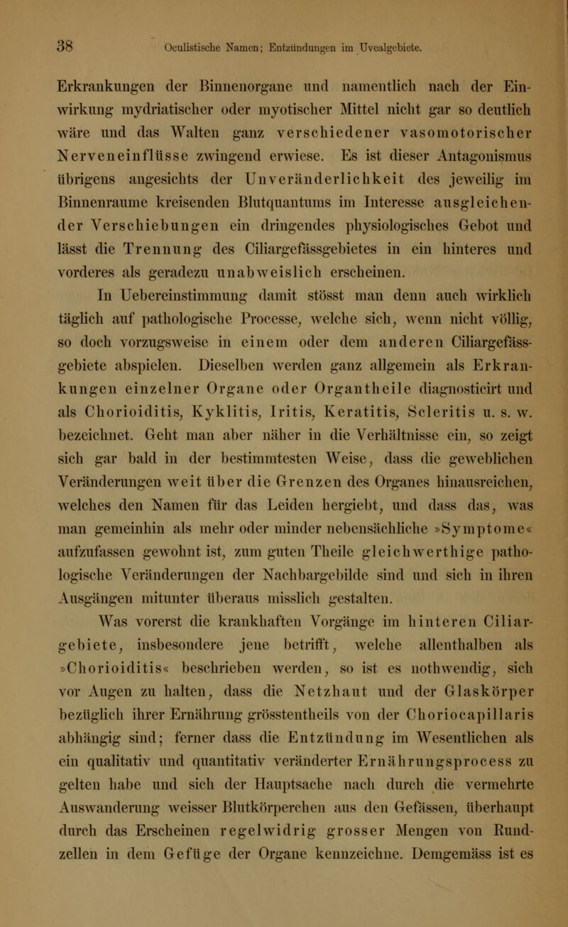 Erkrankungen der Binnenorgane und namentlich nach der Ein- wirkung mydriatischer oder myopischer Mittel nicht gar so deutlich wäre und das Walten ganz verschiedener vasomotorischer Nerveneinflüsse zwingend erwiese. Es ist dieser Antagonismus übrigens angesichts der Uliveränderlichkeit des jeweilig im Binnenraume kreisenden Blutquantums im Interesse ausgleichen- der Verschiebungen ein dringendes physiologisches Gebot und lässt die Trennung des Ciliargefässgebietes in ein hinteres und vorderes als geradezu unabweislich erscheinen. In Uebereinstimmung damit stösst man denn auch wirklich täglich auf pathologische Processe, welche sich, wenn nicht völlig, so doch vorzugsweise in einem oder dem anderen Ciliargefäss- gebiete abspielen. Dieselben werden ganz allgemein als Erkran- kungen einzelner Organe oder Organtheile diagnosticirt und als Chorioiditis, Kyklitis, Iritis, Keratitis, Scleritis u. s. w. bezeichnet. Geht man aber näher in die Verhältnisse ein, so zeigt sich gar bald in der bestimmtesten Weise, dass die geweblichen Veränderungen weit über die Grenzen des Organes hinausreichen, welches den Namen für das Leiden hergiebt, und dass das, was man gemeinhin als mehr oder minder nebensächliche »Symptome« aufzufassen gewohnt ist, zum guten Theile gleichwerthige patho- logische Veränderungen der Nachbargebilde sind und sich in ihren Ausgängen mitunter überaus misslich gestalten. Was vorerst die krankhaften Vorgänge im hinteren Ciliar- gebiete, insbesondere jene betrifft, welche allenthalben als »Chorioiditis« beschrieben werden, so ist es nothwendig, sich vor Augen zu halten, dass die Netzhaut und der Glaskörper bezüglich ihrer Ernährung grösstenteils von der Choriocapillaris abhängig sind; ferner dass die Entzündung im Wesentlichen als ein qualitativ und quantitativ veränderter Ernährungsprocess zu gelten habe und sich der Hauptsache nach durch die vermehrte Auswanderung weisser Blutkörperchen aus den Gefässen, überhaupt durch das Erscheinen regelwidrig grosser Mengen von Rund- zellen in dem Gefüge der Organe kennzeichne. Demgemäss ist es