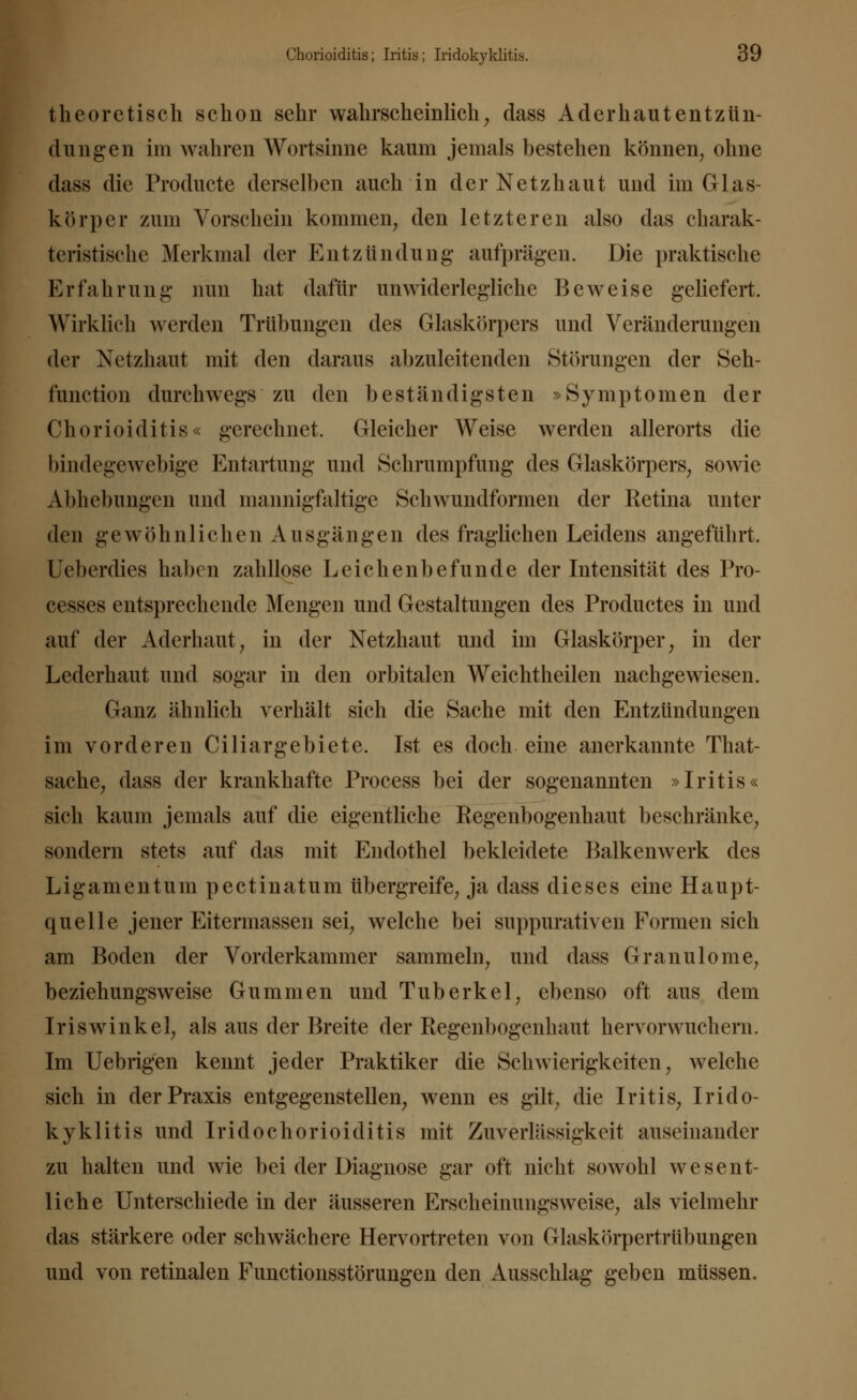 theoretisch schon sehr wahrscheinlich, dass Aderhautentzün- dungen im wahren Wortsinne kaum jemals bestehen können, ohne dass die Producte derselben auch in der Netzhaut und im Glas- kör]) er zuin Vorschein kommen, den letzteren also das charak- teristische Merkmal der Entzündung' aufprägen. Die praktische Erfahrung nun hat dafür unwiderlegliche Beweise geliefert. Wirklieh werden Trübungen des Glaskörpers und Veränderungen der Netzhaut mit den daraus abzuleitenden Störungen der Seh- function durchwegs zu den beständigsten »Symptomen der Chorioiditis« gerechnet. Gleicher Weise werden allerorts die bindegewebige Entartung und Schrumpfung des Glaskörpers, sowie Abhebungen und mannigfaltige Schwundformen der Retina unter den gewöhnlichen Ausgängen des fraglichen Leidens angeführt. Ueberdies haben zalillose Leichenbefunde der Intensität des Pro- cesses entsprechende Mengen und Gestaltungen des Productes in und auf der Aderhaut, in der Netzhaut und im Glaskörper, in der Lederhaut und sogar in den orbitalen Weichtheilen nachgewiesen. Ganz ähnlich verhält sich die Sache mit den Entzündungen im vorderen Ciliargebiete. Ist es doch eine anerkannte That- sache, dass der krankhafte Process bei der sogenannten »Iritis« sich kaum jemals auf die eigentliche Regenbogenhaut beschränke, sondern stets auf das mit Endothel bekleidete Balkenwerk des Ligamentum pectinatum übergreife, ja dass dieses eine Haupt- quelle jener Eitermassen sei, welche bei suppurativen Formen sich am Boden der Vorderkammer sammeln, und dass Granulome, beziehungsweise Gummen und Tuberkel, ebenso oft aus dem Iriswinkel, als aus der Breite der Regenbogenhaut hervorwuchern. Im Uebrigen kennt jeder Praktiker die Schwierigkeiten, Avelche sich in der Praxis entgegenstellen, wenn es gilt, die Iritis, Irido- kyklitis und Iridochorioiditis mit Zuverlässigkeit auseinander zu halten und wie bei der Diagnose gar oft nicht sowohl wesent- liche Unterschiede in der äusseren Erscheinungsweise, als vielmehr das stärkere oder schwächere Hervortreten von Glaskörpertrübungen und von retinalen Functionsstörungen den Ausschlag geben müssen.