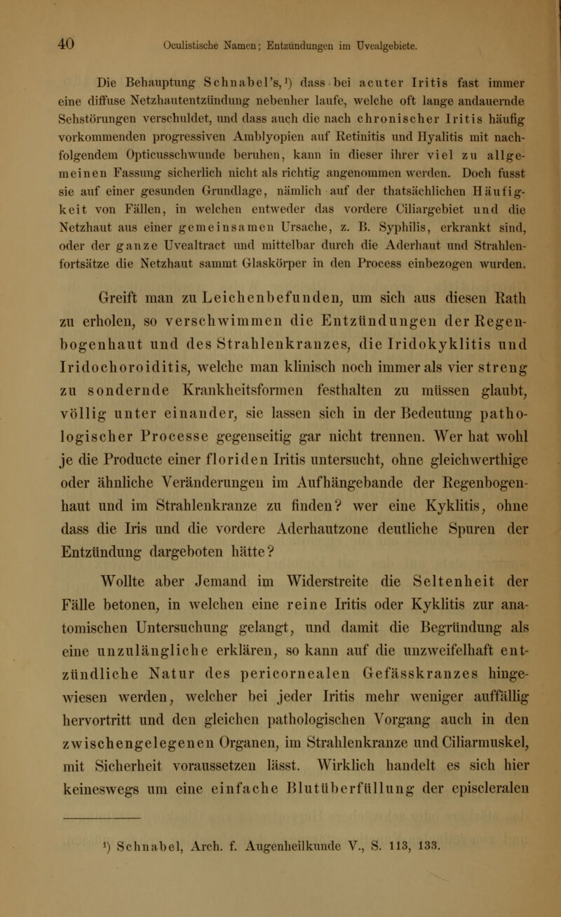 Die Behauptung Schnabel's,J) dass bei acuter Iritis fast immer eine diffuse Netzhautentzündung nebenher laufe, welche oft lange andauernde Sehstörungen verschuldet, und dass auch die nach chronischer Iritis häufig vorkommenden progressiven Amblyopien auf Retinitis und Hyalitis mit nach- folgendem Opticusschwunde beruhen, kann in dieser ihrer viel zu allge- meinen Fassung sicherlich nicht als richtig angenommen werden. Doch fusst sie auf einer gesunden Grundlage, nämlich auf der thatsächlichen Häutig- keit von Fällen, in welchen entweder das vordere Ciliargebiet und die Netzhaut aus einer gemeinsamen Ursache, z. B. Syphilis, erkrankt sind, oder der ganze Uvealtract und mittelbar durch die Aderhaut und Strahlen- fortsätze die Netzhaut sammt Glaskörper in den Process einbezogen wurden. Greift man zu Leichenbefunden, um sich aus diesen Rath zu erholen, so verschwimmen die Entzündungen der Regen- bogenhaut und des Strahlenkranzes, die Iridokyklitis und Iridochoroiditis, welche man klinisch noch immer als vier streng zu sondernde Krankheitsformen festhalten zu müssen glaubt, völlig unter einander, sie lassen sich in der Bedeutung patho- logischer Processe gegenseitig gar nicht trennen. Wer hat wohl je die Producte einer floriden Iritis untersucht, ohne gleichwerthige oder ähnliche Veränderungen im Aufhängebande der Regenbogen- haut und im Strahlenkranze zu finden? wer eine Kyklitis, ohne dass die Iris und die vordere Aderhautzone deutliche Spuren der Entzündung dargeboten hätte? Wollte aber Jemand im Widerstreite die Seltenheit der Fälle betonen, in welchen eine reine Iritis oder Kyklitis zur ana- tomischen Untersuchung gelangt, und damit die Begründung als eine unzulängliche erklären, so kann auf die unzweifelhaft ent- zündliche Natur des pericornealen Gefässkranzes hinge- wiesen werden, welcher bei jeder Iritis mehr weniger auffällig hervortritt und den gleichen pathologischen Vorgang auch in den zwischen gelegenen Organen, im Strahlenkranze und Ciliarmuskel, mit Sicherheit voraussetzen lässt. Wirklich handelt es sich hier keineswegs um eine einfache Blutüberfüllung der episcleralen ') Schnabel, Arch. f. Augenheilkunde V., S. 113, 133.