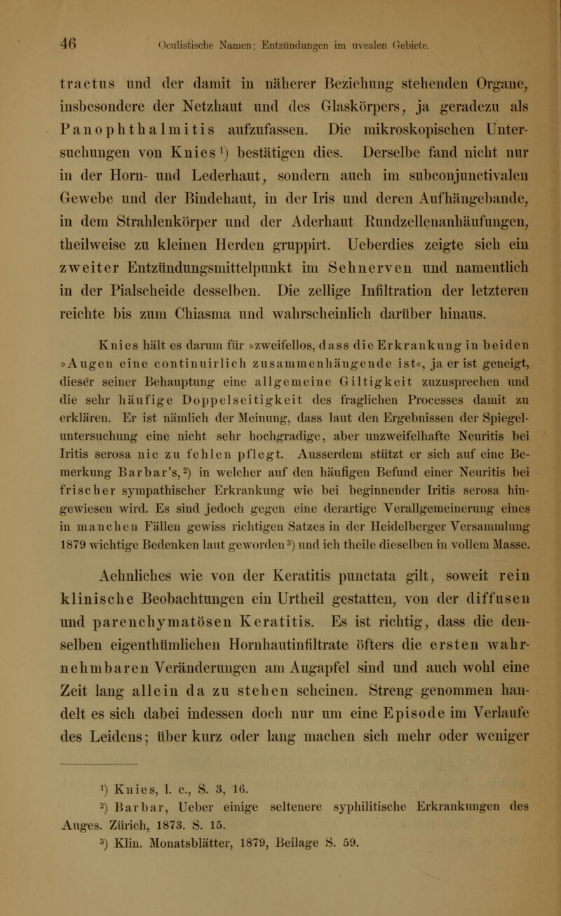 tractus und der damit in näherer Beziehung' stehenden Organe, insbesondere der Netzhaut und des Glaskörpers, ja geradezu als PanOphthalmitis aufzufassen. Die mikroskopischen Unter- suchungen von Knies1) bestätigen dies. Derselbe fand nicht nur in der Hörn- und Lederhaut, sondern auch im subconjimetivalen Gewebe und der Bindehaut, in der Iris und deren Aufhängebande, in dem Strahlenkörper und der Aderhaut Rundzellenanhäufungen, theilweise zu kleinen Herden gruppirt. Ueberdies zeigte sich ein zweiter Entzündungsmittelpunkt im Sehnerven und namentlich in der Piaischeide desselben. Die zellige Infiltration der letzteren reichte bis zum Chiasma und wahrscheinlich darüber hinaus. Knies hält es darum für »zweifellos, dass die Erkrankung in beiden »Augen eine continuirlich zusammenhängende ist«, ja er ist geneigt, dieser seiner Behauptung' eine allgemeine Giltigkeit zuzusprechen und die sehr häufige Doppelseitigkeit des fraglichen Processes damit zu erklären. Er ist nämlich der Meinung, dass laut den Ergebnissen der Spiegel- untersuchung eine nicht sehr hochgradige, aber unzweifelhafte Neuritis bei Iritis serosa nie zu fehlen pflegt. Ausserdem stützt er sich auf eine Be- merkung Bar bar's,2) in welcher auf den häufigen Befund einer Neuritis bei frischer sympathischer Erkrankung wie bei beginnender Iritis serosa hin- gewiesen wird. Es sind jedoch gegen eine derartige Verallgemeinerung eines in manchen Fällen gewiss richtigen Satzes in der Heidelberger Versammlung 1879 wichtige Bedenken laut geworden3) und ich theile dieselben in vollem Masse. Aehnliches wie von der Keratitis punctata gilt, soweit rein klinische Beobachtungen ein Urtheil gestatten, von der diffusen und parenchymatösen Keratitis. Es ist richtig, dass die den- selben eigentümlichen Hornhautinfiltrate öfters die ersten wahr- nehmbaren Veränderungen am Augapfel sind und auch wohl eine Zeit lang allein da zu stehen scheinen. Streng genommen han- delt es sich dabei indessen doch nur um eine Episode im Verlaufe des Leidens; über kurz oder lang machen sich mehr oder weniger ») Knies, 1. c, S. 3, 16. 2) Barbar, Ueber einige seltenere syphilitische Erkrankungen des Auges. Zürich, 1873. S. 15. 3) Klin. Monatsblätter, 1879, Beilage S. 59.