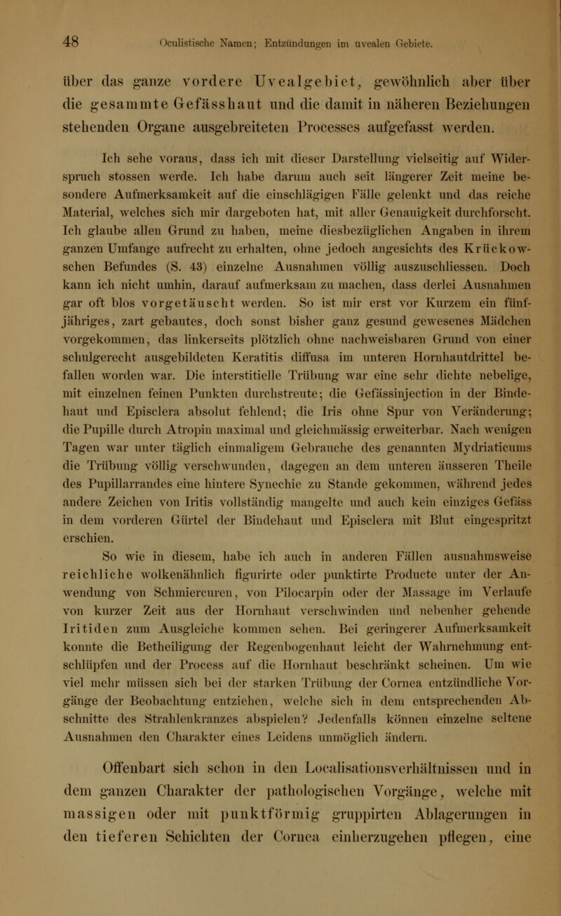 über das ganze vordere Uvea Ige biet, gewöhnlich aber über die gesammte Gefässhaut und die damit in näheren Beziehungen stehenden Organe ausgebreiteten Processes aufgefasst werden. Ich sehe voraus, dass ich mit dieser Darstellung vielseitig auf Wider- spruch stossen werde. Ich habe darum auch seit längerer Zeit meine be- sondere Aufmerksamkeit auf die einschlägigen Fälle gelenkt und das reiche Material, welches sich mir dargeboten hat, mit aller Genauigkeit durchforscht. Ich glaube allen Grund zu haben, meine diesbezüglichen Angaben in ihrem ganzen Umfange aufrechtzuerhalten, ohne jedoch angesichts des Krückow- schen Befundes (S. 43) einzelne Ausnahmen völlig auszuschliessen. Doch kann ich nicht umhin, darauf aufmerksam zu machen, dass derlei Ausnahmen gar oft blos vorgetäuscht werden. So ist mir erst vor Kurzem ein fünf- jähriges, zart gebautes, doch sonst bisher ganz gesund gewesenes Mädchen vorgekommen, das linkerseits plötzlich ohne nachweisbaren Grund von einer schulgerecht ausgebildeten Keratitis diffusa im unteren Hornhautdrittel be- fallen worden war. Die interstitielle Trübung war eine sehr dichte nebelige, mit einzelnen feinen Punkten durchstreute; die Gefässinjection in der Binde- haut und Episclera absolut fehlend; die Iris ohne Spur von Veränderung; die Pupille durch Atropin maximal und gleichmässig erweiterbar. Nach wenigen Tagen war unter täglich einmaligen] Gebrauche des genannten Mydriaticums die Trübung völlig verschwunden, dagegen an dem unteren äusseren Theile des Pupillarrandes eine hintere Synechie zu Stande gekommen, während jedes andere Zeichen von Iritis vollständig mangelte und auch kein einziges Gefäss in dem vorderen Gürtel der Bindehaut und Episclera mit Blut eingespritzt erschien. So wie in diesem, habe ich auch in anderen Fällen ausnahmsweise reichliche wolkenähnlich hgurirte oder punktirte Producte unter der An- wendung von Schmiercuren, von Pilocarpin oder der Massage im Verlaufe von kurzer Zeit aus der Hornhaut verschwinden und nebenher gehende Iritiden zum Ausgleiche kommen sehen. Bei geringerer Aufmerksamkeit konnte die Betheiligung der Regenbogenhaut leicht der Wahrnehmung ent- schlüpfen und der Process auf die Hornhaut beschränkt scheinen. Um wie viel mehr müssen sich bei der starken Trübung der Cornea entzündliche Vor- gänge der Beobachtung entziehen, welche sich in dem entsprechenden Ab- schnitte des Strahlenkranzes abspielen? Jedenfalls können einzelne seltene Ausnahmen den Charakter eines Leidens unmöglich ändern. Offenbart sich schon in den Localisationsverhaltnissen und in dem ganzen Charakter der pathologischen Vorgänge y welche mit massigen oder mit punktförmig gruppirten Ablagerungen in den tieferen Schichten der Cornea einherzugehen pflegen, eine