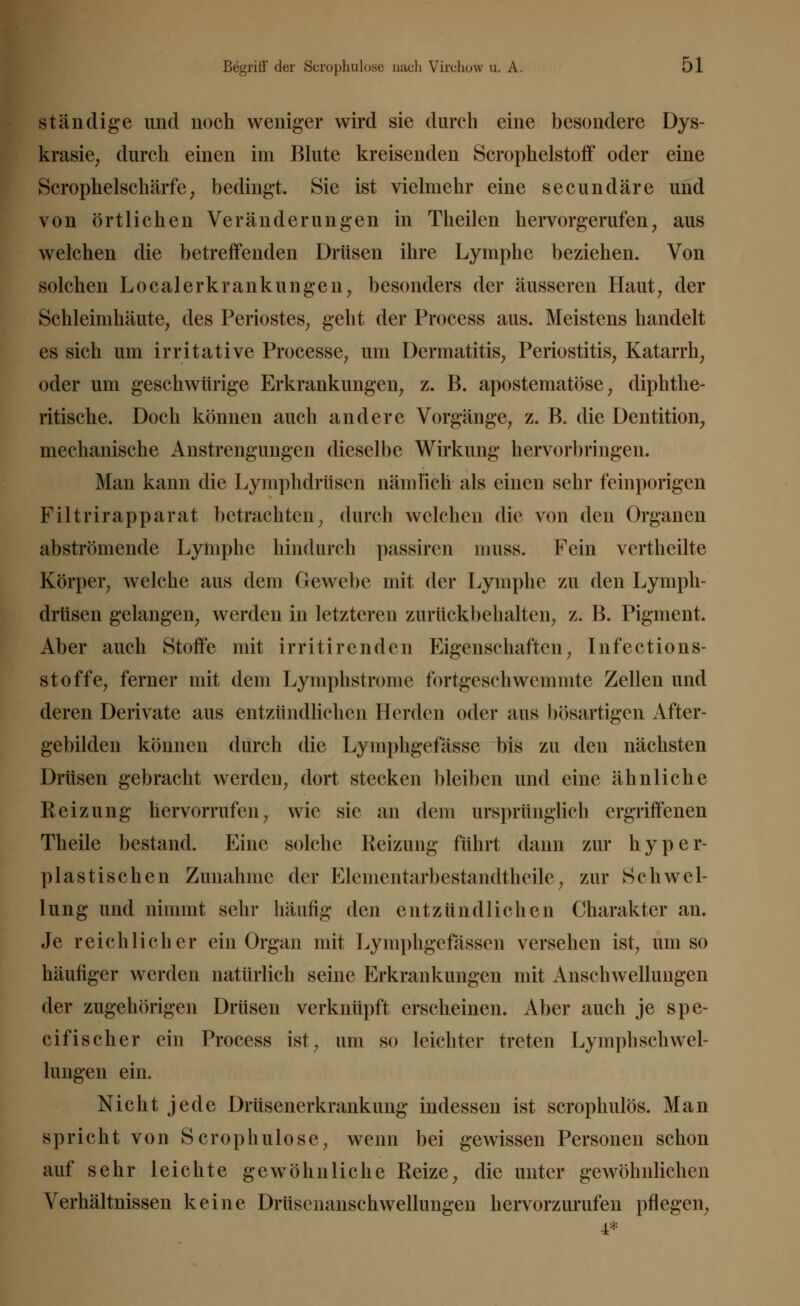 ständige und noch weniger wird sie durch eine besondere Dys- krasie, durch einen im Blute kreisenden Scrophelstoff oder eine Scrophelschärfe, bedingt. Sie ist vielmehr eine secundäre und von örtlichen Veränderungen in Theilen hervorgerufen, aus welchen die betreffenden Drüsen ihre Lymphe beziehen. Von solchen Localer kr anklingen, besonders der äusseren Haut, der Schleimhäute, des Periostes, geht der Process aus. Meistens handelt es sich um irritative Processe, um Dermatitis, Periostitis, Katarrh, oder um geschwürige Erkrankungen, z. B. apostematöse, diphthe- rische. Doch können auch andere Vorgänge, z. B. die Dentition, mechanische Anstrengungen dieselbe Wirkung hervorbringen. Man kann die Lymphdrüsen nämlich als einen sehr feinporigen Filtrirapparat betrachten, durch welchen die von den Organen abströmende Lymphe hindurch passiren niuss. Fein vertheilte Körper, welche aus dem Gewebe mit der Lymphe zu den Lymph- drüsen gelangen, werden in letzteren zurückbehalten, z. B. Pigment. Aber auch Stoffe mit irritirenden Eigenschaften, Infections- stoffe, ferner mit dem Lymphstrome fortgeschwemmte Zellen und deren Derivate aus entzündlichen Herden oder aus bösartigen After- gebilden können durch die Lyniphgefässc bis zu den nächsten Drüsen gebracht werden, dort stecken bleiben und eine ähnliche Reizung hervorrufen, wie sie an dem ursprünglich ergriffenen Theile bestand. Eine solche Reizung führt dann zur hyper- plastischen Zunahme der Elementarbestandtheile, zur Schwel- lung und nimmt sehr häufig den entzündlichen Charakter an. Je reichlicher ein Organ mit Lymphgefassen versehen ist, um so häufiger werden natürlich seine Erkrankungen mit Anschwellungen der zugehörigen Drüsen verknüpft erscheinen. Aber auch je spe- eifischer ein Process ist, um so leichter treten Lymphschwel- lungen ein. Nicht jede Drüsenerkrankung indessen ist scrophulös. Man spricht von Scrophulosc, wenn bei gewissen Personen schon auf sehr leichte gewöhnliche Reize, die unter gewöhnlichen Verhältnissen keine Drüsenanschwellungen hervorzurufen pflegen,