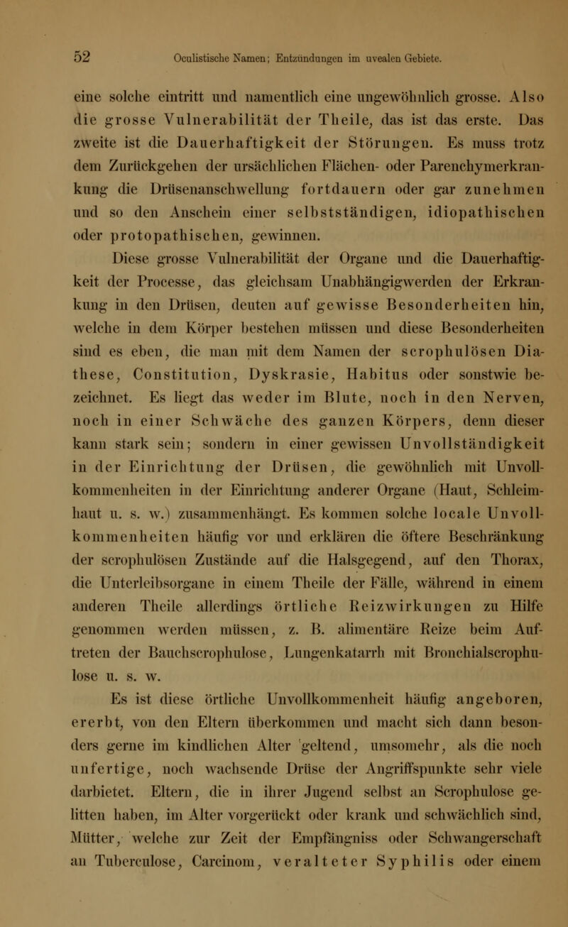 eine solche eintritt und namentlich eine ungewöhnlich grosse. Also die grosse Vulnerabilität der Theile, das ist das erste. Das zweite ist die Dauerhaftigkeit der Störungen. Es muss trotz dem Zurückgehen der ursächlichen Flächen- oder Parenchymerkran- kung die Drüsenanschwellung fortdauern oder gar zunehmen und so den Anschein einer selbstständigen, idiopathischen oder protopathischen, gewinnen. Diese grosse Vulnerabilität der Organe und die Dauerhaftig- keit der Processe, das gleichsam Unabhängigwerden der Erkran- kung in den Drüsen, deuten auf gewisse Besonderheiten hin, welche in dem Körper bestehen müssen und diese Besonderheiten sind es eben, die man mit dem Namen der scrophulösen Dia- these, Constitution, Dyskrasie, Habitus oder sonstwie be- zeichnet. Es liegt das weder im Blute, noch in den Nerven, noch in einer Schwäche des ganzen Körpers, denn dieser kann stark sein; sondern in einer gewissen Unvollständigkeit in der Einrichtung der Drüsen, die gewöhnlich mit Unvoll- kommenheiten in der Einrichtung anderer Organe (Haut, Schleim- haut u. s. w.) zusammenhängt. Es kommen solche locale Un Voll- kommenheiten häufig vor und erklären die öftere Beschränkung der scrophulösen Zustände auf die Halsgegend, auf den Thorax, die Unterleibsorgane in einem Theile der Fälle, während in einem anderen Theile allerdings örtliche Reiz Wirkungen zu Hilfe genommen werden müssen, z. B. alimentäre Reize beim Auf- treten der Bauchscrophulose, Lungenkatarrh mit Bronchialscrophu- lose u. s. w. Es ist diese örtliche Unvollkommenheit häufig angeboren, ererbt, von den Eltern überkommen und macht sich dann beson- ders gerne im kindlichen Alter geltend, umsomehr, als die noch unfertige, noch wachsende Drüse der Angriffspunkte sehr viele darbietet. Eltern, die in ihrer Jugend selbst an Scrophulose ge- litten haben, im Alter vorgerückt oder krank und schwächlich sind, Mütter, welche zur Zeit der Empfängniss oder Schwangerschaft an Tubereulose, Carcinom, veralteter Syphilis oder einem