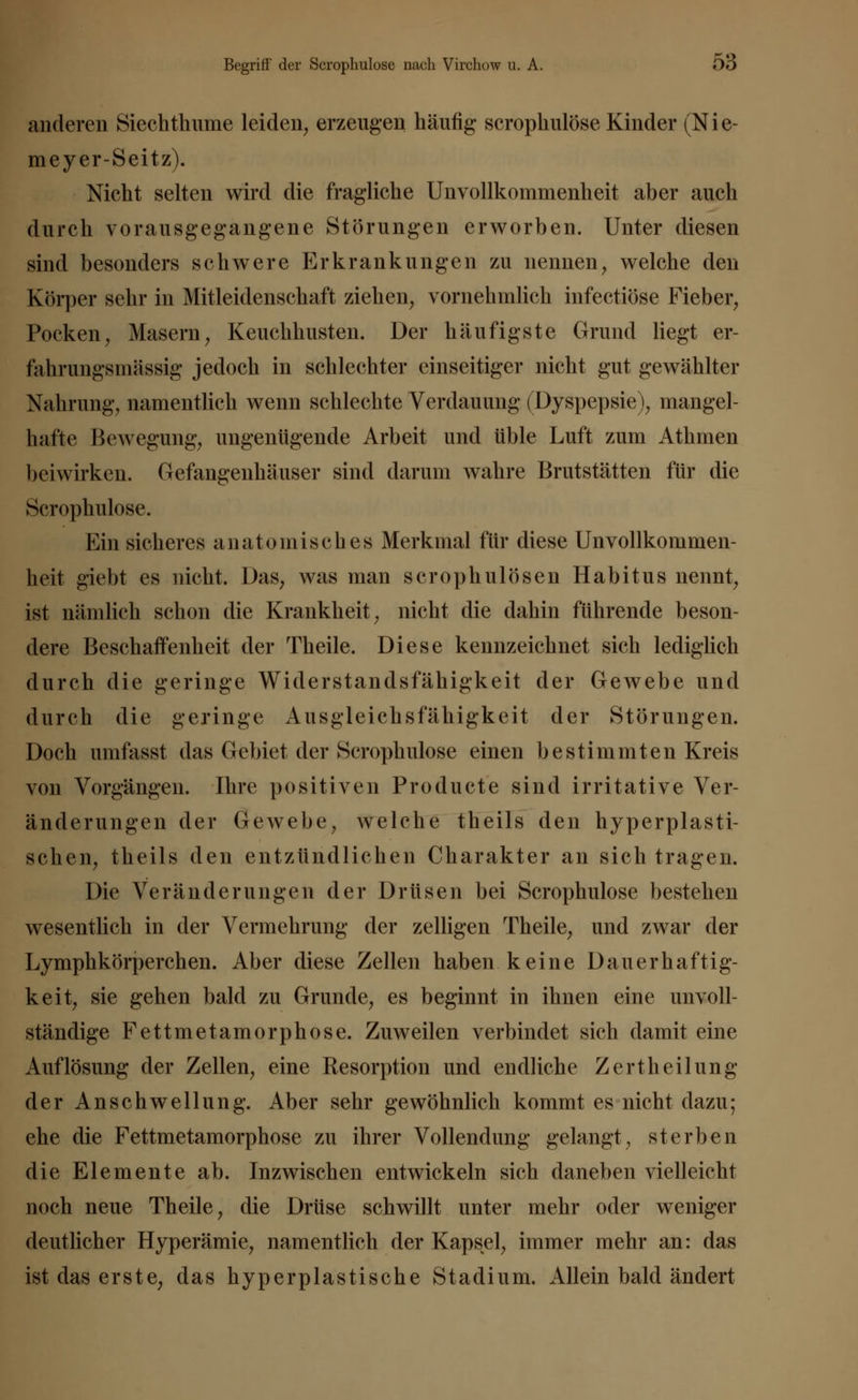 anderen Siechthume leiden, erzeugen häufig scrophulose Kinder (Nie- meyer-Seitz). Nicht selten wird die fragliche Unvollkommenheit aber auch durch vorausgegangene Störungen erworben. Unter diesen sind besonders schwere Erkrankungen zu nennen, welche den Körper sehr in Mitleidenschaft ziehen, vornehmlich infectiöse Fieber, Pocken, Masern, Keuchhusten. Der häufigste Grund liegt er- fahrungsmässig jedoch in schlechter einseitiger nicht gut gewählter Nahrung, namentlich wenn schlechte Verdauung (Dyspepsie), mangel- hafte Bewegung, ungenügende Arbeit und üble Luft zum Athmen beiwirken. Gefangenhäuser sind darum wahre Brutstätten für die Scrophulose. Hin sicheres anatomisches Merkmal für diese Unvollkommen- heit giebt es nicht. Das, was man scrophulösen Habitus nennt, ist nämlich schon die Krankheit, nicht die dahin führende beson- dere Beschaffenheit der Theile. Diese kennzeichnet sich lediglich durch die geringe Widerstandsfähigkeit der Gewebe und durch die geringe Ausgleichsfähigkeit der Störungen. Doch umfasst das Gebiet der Scrophulose einen bestimmten Kreis von Vorgängen. Ihre positiven Pro du et e sind irritative Ver- änderungen der Gewebe, welche theils den hyperplasti- schen, theils den entzündlichen Charakter an sich tragen. Die Veränderungen der Drüsen bei Scrophulose bestehen wesentlich in der Vermehrung der zelligen Theile, und zwar der Lymphkörperchen. Aber diese Zellen haben keine Dauerhaftig- keit, sie gehen bald zu Grunde, es beginnt in ihnen eine unvoll- ständige Fettmetamorphose. Zuweilen verbindet sich damit eine Auflösung der Zellen, eine Resorption und endliche Zertheilung der Anschwellung. Aber sehr gewöhnlich kommt es nicht dazu; ehe die Fettmetamorphose zu ihrer Vollendung gelangt, sterben die Elemente ab. Inzwischen entwickeln sich daneben vielleicht noch neue Theile, die Drüse schwillt unter mehr oder weniger deutlicher Hyperämie, namentlich der Kapsel, immer mehr an: das ist das erste, das hyperplastische Stadium. Allein bald ändert