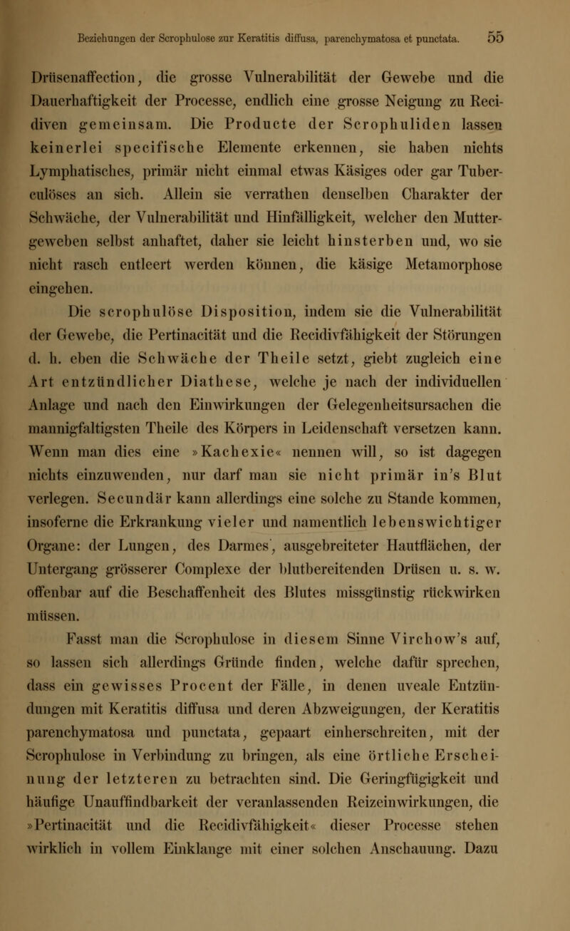 Drtisenaffection; die grosse Vulnerabilität der Gewebe und die Dauerhaftigkeit der Processe, endlich eine grosse Neigung zu Reci- diven gemeinsam. Die Producte der Scrophuliden lassen keinerlei specifische Elemente erkennen, sie haben nichts Lymphatisches, primär nicht einmal etwas Käsiges oder gar Tuber- culöses an sich. Allein sie verrathen denselben Charakter der Schwäche, der Vulnerabilität und Hinfälligkeit, welcher den Mutter- geweben selbst anhaftet, daher sie leicht hinsterben und, wo sie nicht rasch entleert werden können, die käsige Metamorphose eingehen. Die scrophulose Disposition, indem sie die Vulnerabilität der Gewebe, die Pertinacität und die Recidivfähigkeit der Störungen d. h. eben die Schwäche der Theile setzt, giebt zugleich eine Art entzündlicher Diathese, welche je nach der individuellen Anlage und nach den Einwirkungen der Gelegenheitsursachen die mannigfaltigsten Theile des Körpers in Leidenschaft versetzen kann. Wenn man dies eine »Kachexie« nennen will, so ist dagegen nichts einzuwenden, nur darf man sie nicht primär in's Blut verlegen. Secundär kann allerdings eine solche zu Stande kommen, insoferne die Erkrankung vieler und namentlich lebenswichtiger Organe: der Lungen, des Darmes, ausgebreiteter Hautflächen, der Untergang grösserer Complexe der blutbereitenden Drüsen u. s. w. offenbar auf die Beschaffenheit des Blutes missgünstig rückwirken müssen. Fasst man die Scrophulose in diesem Sinne Virchow's auf, so lassen sich allerdings Gründe finden, welche dafür sprechen, dass ein gewisses Procent der Fälle, in denen uveale Entzün- dungen mit Keratitis diffusa und deren Abzweigungen, der Keratitis parenchymatosa und punctata, gepaart einherschreiten, mit der Scrophulose in Verbindung zu bringen, als eine örtlicheEr schei- nung der letzteren zu betrachten sind. Die Geringfügigkeit und häufige Unauffindbarkeit der veranlassenden Reizeinwirkungen, die »Pertinacität und die Recidivfähigkeit« dieser Processe stehen wirklich in vollem Einklänge mit einer solchen Anschauung. Dazu
