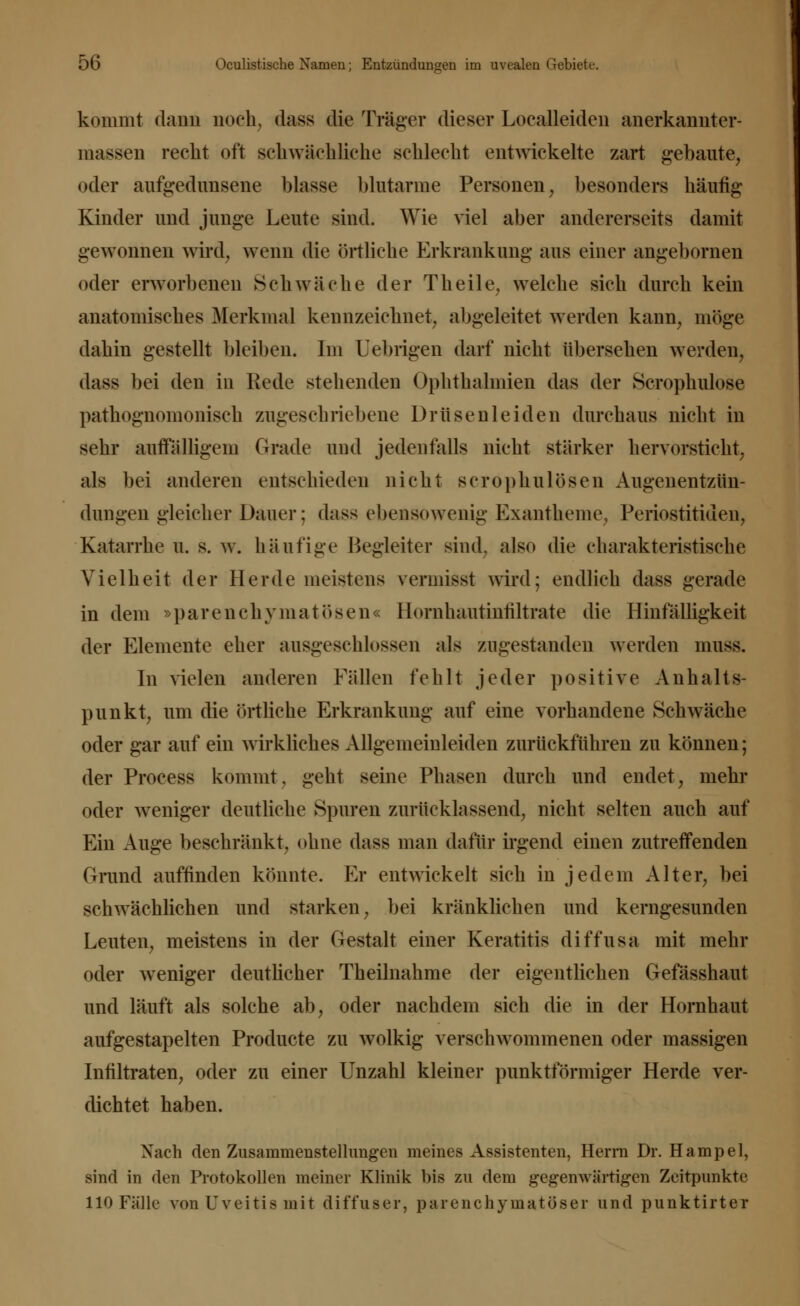 kommt dann noch, dass die Träger dieser Localleiden anerkannter- massen recht oft schwächliehe schlecht entwickelte zart gebaute, oder aufgedunsene blasse blutarme Personen, besonders häufig Kinder und junge Leute sind. Wie viel aber andererseits damit gewonnen wird, wenn die örtliche Erkrankung aus einer angebornen oder erworbenen Schwäche der Theile, welche sich durch kein anatomisches Merkmal kennzeichnet, abgeleitet werden kann, möge dahin gestellt bleiben. Im Uebrigen darf nicht übersehen werden, dass bei den in Rede stehenden Ophthalmien das der Scrophulose pathognomonisch zugeschriebene Drüsenleiden durchaus nicht in sehr auffälligem Grade und jedenfalls nicht stärker hervorsticht; als bei anderen entschieden nicht scrophulösen Augenentzün- dungen gleicher Dauer; dass ebensowenig Exantheme, Periostitiden, Katarrhe u. s. w. häufige Begleiter sind, also die charakteristische Vielheit der Herde meistens vermisst wird; endlich dass gerade in dem »parenchymatösen« Hornhautinhltrate die Hinfälligkeit der Elemente eher ausgeschlossen als zugestanden werden muss. In vielen anderen Fällen fehlt jeder positive Anhalts- punkt; um die örtliche Erkrankung auf eine vorhandene Schwäche oder gar auf ein wirkliches Allgemeinleiden zurückführen zu können; der Process kommt, geht seine Phasen durch und endet, mehr oder weniger deutliche Spuren zurücklassend; nicht selten auch auf Ein Auge beschränkt; ohne dass man dafür irgend einen zutreffenden Grund auffinden könnte. Er entwickelt sich in jedem Altei*; bei schwächlichen und starken; bei kränklichen und kerngesunden Leuten; meistens in der Gestalt einer Keratitis diffusa mit mehr oder weniger deutlicher Theilnahme der eigentlichen Gefässhaut und läuft als solche ab; oder nachdem sich die in der Hornhaut aufgestapelten Producte zu wolkig verschwommenen oder massigen Infiltraten; oder zu einer Unzahl kleiner punktförmiger Herde ver- dichtet haben. Nach den Zusammenstellungen meines Assistenten, Herrn Dr. Hampel, sind in den Protokollen meiner Klinik bis zu dem gegenwärtigen Zeitpunkte 110 Fälle von Uveitis mit diffuser, parenchymatöser und punktirter