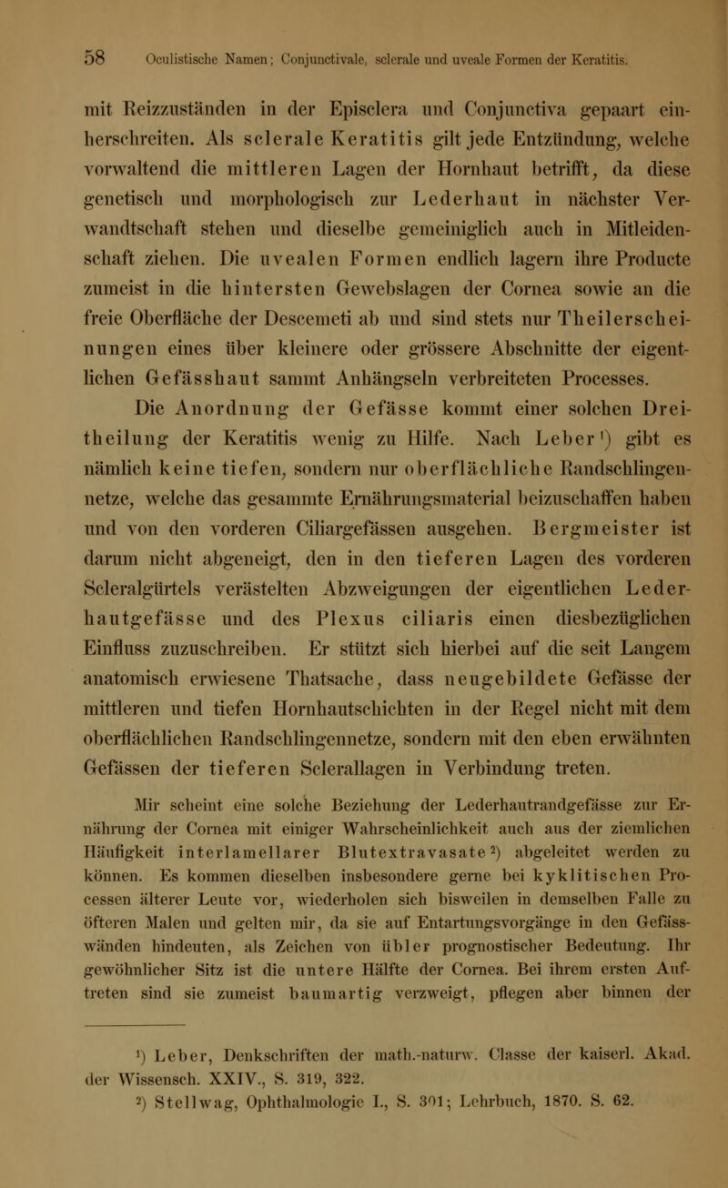 mit Reizzuständen in der Episclera und Conjunctiva gepaart ein- hersehreiten. Als sclerale Keratitis gilt jede Entzündimg, welche vorwaltend die mittleren Lagen der Hornhaut betrifft, da diese genetisch und morphologisch zur Leder haut in nächster Ver- wandtschaft stehen und dieselbe gemeiniglich auch in Mitleiden- schaft ziehen. Die uvealen Formen endlich lagern ihre Producte zumeist in die hintersten Gewebslagen der Cornea sowie an die freie Oberfläche der Descemeti ab und sind stets nur Theilerschei- nungen eines über kleinere oder grössere Abschnitte der eigent- lichen Gefässhaut sammt Anhängseln verbreiteten Processes. Die Anordnung der Gefässe kommt einer solchen Drei- theilung der Keratitis wenig zu Hilfe. Nach Leber1) gibt es nämlich keine tiefen, sondern nur oberflächliche Randschlingen- netze, welche das gesammte Ernährungsmaterial beizuschaffen haben und von den vorderen Ciliargefässen ausgehen. Bergmeister ist darum nicht abgeneigt, den in den tieferen Lagen des vorderen Scleralgürtels verästelten Abzweigungen der eigentlichen Leder- hautgefässe und des Plexus ciliaris einen diesbezüglichen Einfluss zuzuschreiben. Er stützt sich hierbei auf die seit Langem anatomisch erwiesene Thatsache, dass neugebildete Gefässe der mittleren und tiefen Hornhautschichten in der Regel nicht mit dem oberflächlichen Randschlingennetze, sondern mit den eben erwähnten Gefässen der tieferen Sclerallagen in Verbindung treten. Mir scheint eine solche Beziehung der Lederhautrandgefässe zur Er- nährung der Cornea mit einiger Wahrscheinlichkeit auch aus der ziemlichen Häufigkeit interlamellarer Blutextravasate2) abgeleitet werden zu können. Es kommen dieselben insbesondere gerne bei kyklitisehen Pro- cessen älterer Leute vor, wiederholen sich bisweilen in demselben Falle zu öfteren Malen und gelten mir, da sie auf Entartungsvorgänge in den Gefäss- wänden hindeuten, als Zeichen von übler prognostischer Bedeutung. Ihr gewöhnlicher Sitz ist die untere Hälfte der Cornea. Bei ihrem ersten Auf- treten sind sie zumeist baumartig verzweigt, pflegen aber binnen der J) Leber, Denkschriften der math.-naturw. Classe der kaiserl. Akad. der Wissensch. XXIV., S. 319, 322. 2) Stell wag, Ophthalmologie I., S. 301; Lehrbuch, 1870. S. 62.