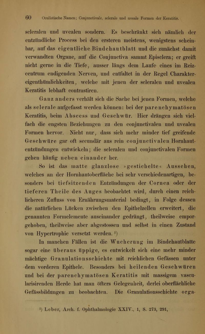 scleralen und uvealen sondern. Es beschränkt sieh nämlich der entzündliche Process bei den ersteren meistens, wenigstens schein- bar, auf das eigentliche Bindehautblatt und die zunächst damit verwandten Organe, auf die Conjunctiva sammt Episclera; er greift nicht gerne in die Tiefe, ausser längs dem Laufe eines im Reiz- centrum endigenden Nerven, und entfaltet in der Eegel Charakter- eigenthümlichkeiten, welche mit jenen der scleralen und uvealen Keratitis lebhaft contra stiren. Ganz anders verhält sich die Sache bei jenen Formen, welche als sclerale aufgefasst werden können: bei der parenchymatösen Keratitis, beim Ab sc es s und Geschwür. Hier drängen sich viel- fach die engsten Beziehungen zu den conjunctivalen und uvealen Formen hervor. Nicht nur, dass sich mehr minder tief greifende Geschwüre gar oft secundär aus rein conjunctivalen Hornhaut- entzündungen entwickeln; die scleralen und conjunctivalen Formen gehen häufig neben einander her. So ist das matte glanzlose »gestichelte« Aussehen, welches an der Hornhautoberfläche bei sehr verschiedenartigen, be- sonders bei tiefsitzenden Entzündungen der Cornea oder der tieferen Theile des Auges beobachtet wird, durch einen reich- licheren Zufluss von Ernährungsmaterial bedingt, in Folge dessen die natürlichen Lücken zwischen den Epithelzellen erweitert, die genannten Formelemente auseinander gedrängt, theilweise empor- gehoben, theilweise aber abgestossen und selbst in einen Zustand von Hypertrophie versetzt werden.J) In manchen Fällen ist die Wucherung im Bindehautblatte sogar eine überaus üppige, es entwickelt sich eine mehr minder mächtige Granulations schichte mit reichlichen Gefässen unter dem vorderen Epithele. Besonders bei heilenden Geschwüren und bei der parenchymatösen Keratitis mit massigem vascu- larisirenden Herde hat man öfters Gelegenheit, derlei oberflächliche Gefässbildungen zu beobachten. Die Granulationsschichte orga-