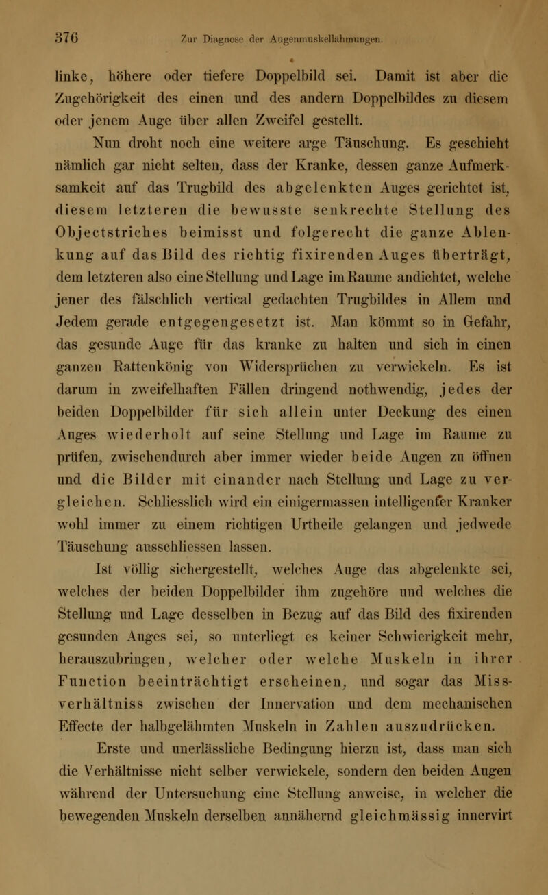 linke, höhere oder tiefere Doppelbild sei. Damit ist aber die Zugehörigkeit des einen und des andern Doppelbildes zu diesem oder jenem Auge über allen Zweifel gestellt. Nun droht noch eine weitere arge Täuschung. Es geschieht nämlich gar nicht selten, dass der Kranke, dessen ganze Aufmerk- samkeit auf das Trugbild des abgelenkten Auges gerichtet ist, diesem letzteren die bewusste senkrechte Stellung des Objectstriches beimisst und folgerecht die ganze Ablen- kung auf das Bild des richtig fixirenden Auges tiberträgt, dem letzteren also eine Stellung und Lage im Kaume andichtet, welche jener des fälschlich vertical gedachten Trugbildes in Allem und Jedem gerade entgegengesetzt ist. Man kömmt so in Gefahr, das gesunde Auge für das kranke zu halten und sich in einen ganzen Rattenkönig von Widersprüchen zu verwickeln. Es ist darum in zweifelhaften Fällen dringend nothwendig, jedes der beiden Doppelbilder für sich allein unter Deckung des einen Auges wiederholt auf seine Stellung und Lage im Räume zu prüfen, zwischendurch aber immer wieder beide Augen zu öffnen und die Bilder mit einander nach Stellung und Lage zu ver- gleichen. Schliesslich wird ein einigermassen intelligenfer Kranker wohl immer zu einem richtigen Urtheile gelangen und jedwede Täuschung ausschlicssen lassen. Ist völlig sichergestellt, welches Auge das abgelenkte sei, welches der beiden Doppelbilder ihm zugehöre und welches die Stellung und Lage desselben in Bezug auf das Bild des fixirenden gesunden Auges sei, so unterliegt es keiner Schwierigkeit mehr, herauszubringen, welcher oder welche Muskeln in ihrer Function beeinträchtigt erscheinen, und sogar das Miss- verhältniss zwischen der Innervation und dem mechanischen Effecte der halbgelähmten Muskeln in Zahlen auszudrücken. Erste und unerlässliche Bedingung hierzu ist, dass man sich die Verhältnisse nicht selber verwickele, sondern den beiden Augen während der Untersuchung eine Stellung anweise, in welcher die bewegenden Muskeln derselben annähernd gleichmässig innervirt