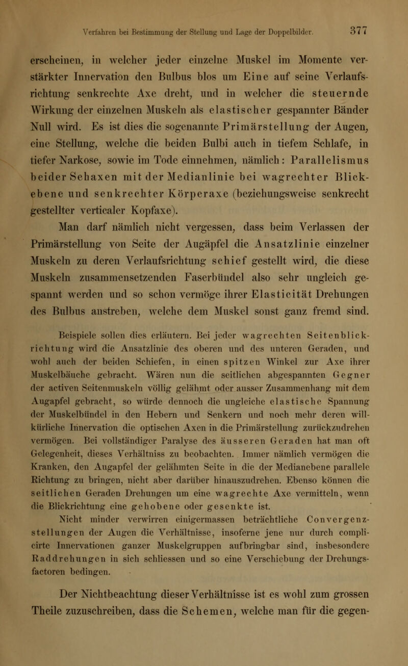 erscheinen, in welcher jeder einzelne Muskel im Momente ver- stärkter Innervation den Bulbus blos um Eine auf seine Verlaufs- richtung senkrechte Axe dreht, und in welcher die steuernde Wirkung der einzelnen Muskeln als elastischer gespannter Bänder Null wird. Es ist dies die sogenannte Primär Stellung der Augen, eine Stellung, welche die beiden Bulbi auch in tiefem Schlafe, in tiefer Narkose, sowie im Tode einnehmen, nämlich: Parallelismus beider Sehaxen mit der Medianlinie bei wagrechter Blick- ebene und senkrechter Körperaxe (beziehungsweise senkrecht gestellter vertiealer Kopfaxe). Man darf nämlich nicht vergessen, dass beim Verlassen der Primärstellung von Seite der Augäpfel die Ansatzlinie einzelner Muskeln zu deren Verlaufsrichtung schief gestellt wird, die diese Muskeln zusammensetzenden Faserbündel also sehr ungleich ge- spannt werden und so schon vermöge ihrer Elasticität Drehungen des Bulbus anstreben, welche dem Muskel sonst ganz fremd sind. Beispiele sollen dies erläutern. Bei jeder wag rechten Seitenblick- richtung wird die Ansatzlinie des oberen und des unteren Geraden, und wohl auch der beiden Schiefen, in einen spitzen Winkel zur Axe ihrer Muskelbäuche gebracht. Wären nun die seitlichen abgespannten Gegner der activen Seitenmuskeln völlig gelähmt oder ausser Zusammenhang mit dem Augapfel gebracht, so würde dennoch die ungleiche elastische Spannung der Muskelbündel in den Hebern und Senkern und noch mehr deren will- kürliche Innervation die optischen Axen in die Primärstellung zurückzudrehen vermögen. Bei vollständiger Paralyse des äusseren Geraden hat man oft Gelegenheit, dieses Verhältniss zu beobachten. Immer nämlich vermögen die Kranken, den Augapfel der gelähmten Seite in die der Medianebene parallele Richtung zu bringen, nicht aber darüber hinauszudrehen. Ebenso können die seitlichen Geraden Drehungen um eine wagrechte Axe vermitteln, wenn die Blickrichtung eine gehobene oder gesenkte ist. Nicht minder verwirren einigermassen beträchtliche Convergenz- stelhingen der Augen die Verhältnisse, insoferne jene nur durch compli- cirte Innervationen ganzer Muskelgruppen aufbringbar sind, insbesondere Raddrehungen in sich schliessen und so eine Verschiebung der Drehungs- factoren bedingen. Der Nichtbeachtung dieser Verhältnisse ist es wohl zum grossen Theile zuzuschreiben, dass die Schemen, welche man für die gegen-