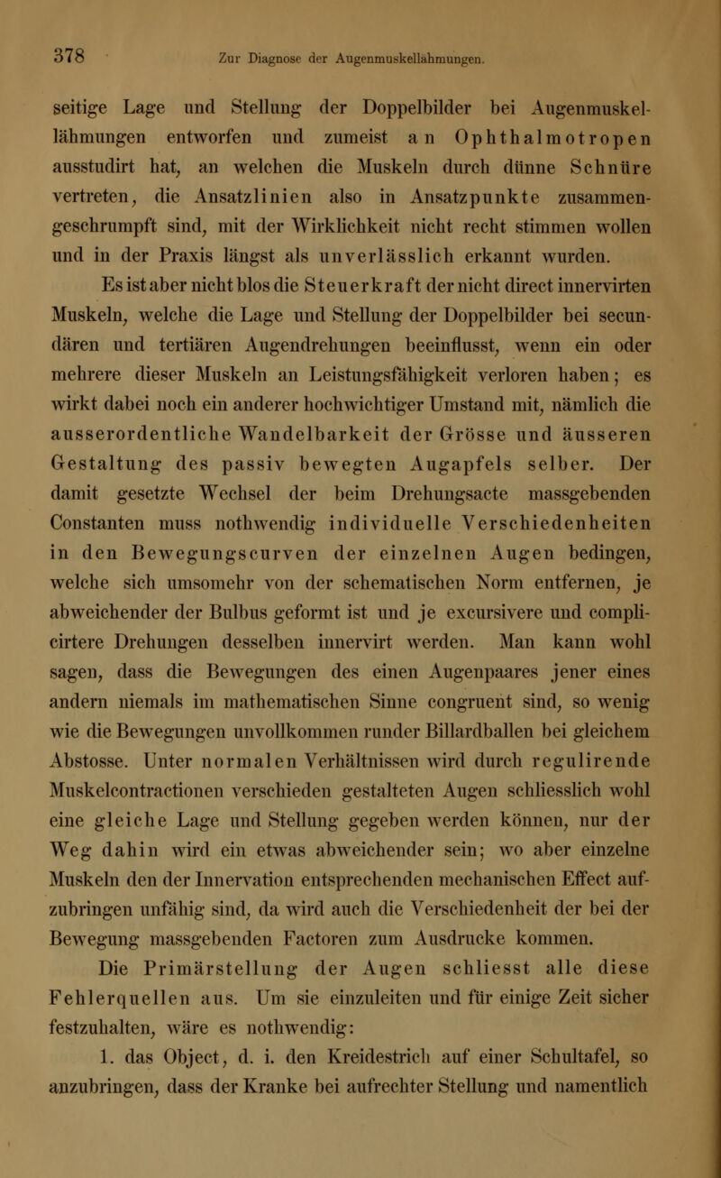seitige Lage und Stellung der Doppelbilder bei Augenmuskel- lähmungen entworfen und zumeist an Ophthalmotropen ausstudirt hat, an welchen die Muskeln durch dünne Schnüre vertreten, die Ansatzlinien also in Ansatzpunkte zusammen- geschrumpft sind, mit der Wirklichkeit nicht recht stimmen wollen und in der Praxis längst als unverlässlich erkannt wurden. Es ist aber nicht blos die St euer kraft der nicht direct innervirten Muskeln, welche die Lage und Stellung der Doppelbilder bei secun- dären und tertiären Augendrehungen beeinflusst, wenn ein oder mehrere dieser Muskeln an Leistungsfähigkeit verloren haben; es wirkt dabei noch ein anderer hochwichtiger Umstand mit, nämlich die ausserordentliche Wandelbarkeit der Grösse und äusseren Gestaltung des passiv bewegten Augapfels selber. Der damit gesetzte Wechsel der beim Drehungsacte massgebenden Constanten muss nothwendig individuelle Verschiedenheiten in den Bewegungscurven der einzelnen Augen bedingen, welche sich umsomehr von der schematischen Norm entfernen, je abweichender der Bulbus geformt ist und je excursivere und compli- cirtere Drehungen desselben innervirt werden. Man kann wohl sagen, dass die Bewegungen des einen Augenpaares jener eines andern niemals im mathematischen Sinne congruent sind, so wenig wie die Bewegungen unvollkommen runder Billardballen bei gleichem Abstosse. Unter normalen Verhältnissen wird durch regulirende Muskelcontractionen verschieden gestalteten Augen schliesslich wohl eine gleiche Lage und Stellung gegeben werden können, nur der Weg dahin wird ein etwas abweichender sein; wo aber einzelne Muskeln den der Innervation entsprechenden mechanischen Effect auf- zubringen unfähig sind, da wird auch die Verschiedenheit der bei der Bewegung massgebenden Factoren zum Ausdrucke kommen. Die Primärstellung der Augen schliesst alle diese Fehlerquellen aus. Um sie einzuleiten und für einige Zeit sicher festzuhalten, wäre es nothwendig: 1. das Object, d. i. den Kreidestricli auf einer Schultafel, so anzubringen, dass der Kranke bei aufrechter Stellung und namentlich