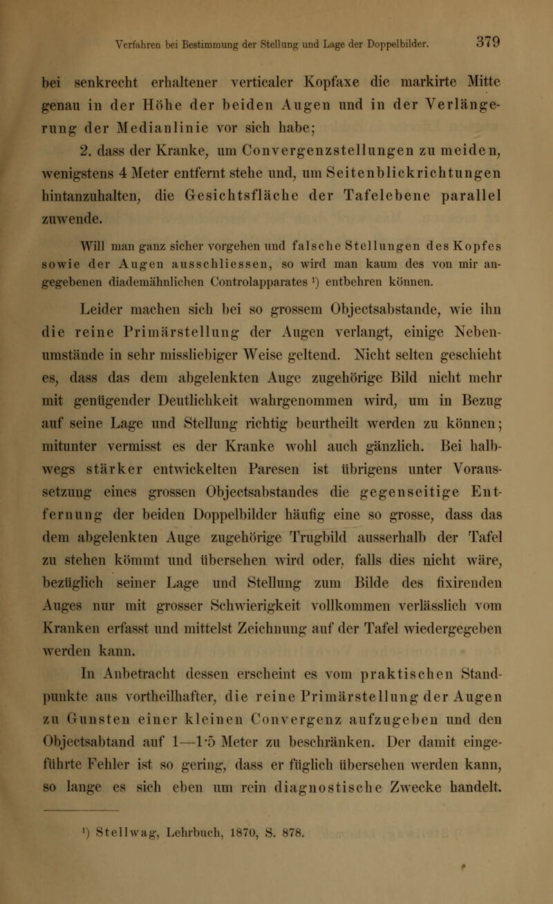 bei senkrecht erhaltener verticaler Kopfaxe die markirte Mitte genau in der Höhe der beiden Augen und in der Verlänge- rung der Medianlinie vor sich habe; 2. dass der Kranke, um Convergenzstellungen zu meiden, wenigstens 4 Meter entfernt stehe und, um Seitenblickrichtungen hintanzuhalten, die Gesichtsfläche der Tafelebene parallel zuwende. Will man ganz sicher vorgehen und falsche Stellungen des Kopfes sowie der Augen ausschliessen, so wird man kaum des von mir an- gegebenen diademähnlichen Controlapparates !) entbehren können. Leider machen sich bei so grossem Objectsabstande, wie ihn die reine Primärstellung der Augen verlangt, einige Neben- umstände in sehr missliebiger Weise geltend. Nicht selten geschieht es, dass das dem abgelenkten Auge zugehörige Bild nicht mehr mit genügender Deutlichkeit wahrgenommen wird, um in Bezug auf seine Lage und Stellung richtig beurtheilt werden zu können; mitunter vermisst es der Kranke wohl auch gänzlich. Bei halb- wegs stärker entwickelten Paresen ist übrigens unter Voraus- setzung eines grossen ObjectsabStandes die gegenseitige Ent- fernung der beiden Doppelbilder häufig eine so grosse, dass das dem abgelenkten Auge zugehörige Trugbild ausserhalb der Tafel zu stehen kömmt und übersehen wird oder; falls dies nicht wäre, bezüglich seiner Lage und Stellung zum Bilde des fixirenden Auges nur mit grosser Schwierigkeit vollkommen verlässlich vom Kranken erfasst und mittelst Zeichnung auf der Tafel wiedergegeben werden kann. In Anbetracht dessen erscheint es vom praktischen Stand- punkte aus vortheilhafter, die reine Primärstellung der Augen zu Gunsten einer kleinen Convergenz aufzugeben und den Objectsabtand auf 1—1*5 Meter zu beschränken. Der damit einge- führte Fehler ist so gering, dass er füglich übersehen werden kann, so lange es sich eben um rein diagnostische Zwecke handelt.