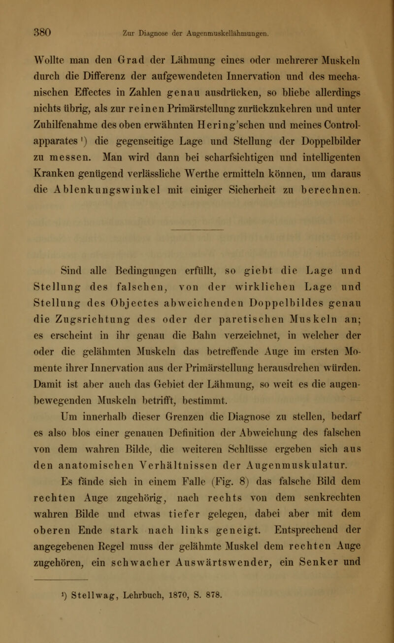 Wollte man den Grad der Lähmung eines oder mehrerer Muskeln durch die Differenz der aufgewendeten Innervation und des mecha- nischen Effectes in Zahlen genau ausdrücken, so bliebe allerdings nichts übrig, als zur reinen Primärstellung zurückzukehren und unter Zuhilfenahme des oben erwähnten Hering'schen und meines Control- apparates ') die gegenseitige Lage und Stellung der Doppelbilder zu messen. Man wird dann bei scharfsichtigen und intelligenten Kranken genügend verlässliche Werthe ermitteln können, um daraus die Ablenkungswinkel mit einiger Sicherheit zu berechnen. Sind alle Bedingungen erfüllt, so giebt die Lage und Stellung des falschen, von der wirklichen Lage und Stellung des Objectes abweichenden Doppelbildes genau die Zugsrichtung des oder der paretischen Muskeln an; es erscheint in ihr genau die Bahn verzeichnet, in welcher der oder die gelähmten Muskeln das betreffende Auge im ersten Mo- mente ihrer Innervation aus der Primärstellung herausdrehen würden. Damit ist aber auch das Gebiet der Lähmung, so weit es die augen- bewegenden Muskeln betrifft, bestimmt. Um innerhalb dieser Grenzen die Diagnose zu stellen, bedarf es also blos einer genauen Definition der Abweichung des falschen von dem wahren Bilde, die weiteren Schlüsse ergeben sich aus den anatomischen Verhältnissen der Augenmuskulatur. Es fände sich in einem Falle (Fig. 8) das falsche Bild dem rechten Auge zugehörig, nach rechts von dem senkrechten wahren Bilde und etwas tiefer gelegen, dabei aber mit dem oberen Ende stark nach links geneigt. Entsprechend der angegebenen Pegel muss der gelähmte Muskel dem rechten Auge zugehören, ein schwacher Auswärtswender, ein Senker und