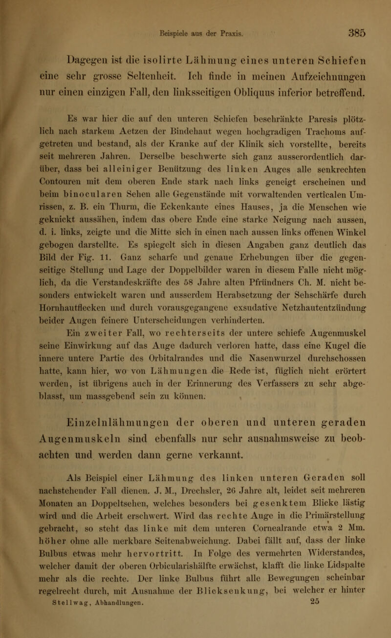 Dagegen ist die isolirte Lähmung eines unteren Schiefen eine sehr grosse Seltenheit. Ich finde in meinen Aufzeichnungen nur einen einzigen Fall, den linksseitigen Obliquus inferior betreffend. Es war hier die auf den unteren Schiefen beschränkte Paresis plötz- lich nach starkem Aetzen der Bindehaut wegen hochgradigen Trachoms auf- getreten und bestand, als der Kranke auf der Klinik sich vorstellte, bereits seit mehreren Jahren. Derselbe beschwerte sich ganz ausserordentlich dar- über, dass bei alleiniger Benützung des linken Auges alle senkrechten Contouren mit dem oberen Ende stark nach links geneigt erscheinen und beim binociliaren Sehen alle Gegenstände mit vorwaltenden verticalen Um- rissen, z. B. ein Thurm, die Eckenkante eines Hauses, ja die Menschen wie geknickt aussähen, indem das obere Ende eine starke Neigung nach aussen, d. i. links, zeigte und die Mitte sich in einen nach aussen links offenen Winkel gebogen darstellte. Es spiegelt sich in diesen Angaben ganz deutlich das Bild der Fig. 11. Ganz scharfe und genaue Erhebungen über die gegen- seitige Stellung und Lage der Doppelbilder waren in diesem Falle nicht mög- lich, da die Verstandeskräfte des 58 Jahre alten Pfründners Ch. M. nicht be- sonders entwickelt waren und ausserdem Herabsetzung der Sehschärfe durch Hornhautflecken und durch vorausgegangene exsudative Netzhautentzündung beider Augen feinere Unterscheidungen verhinderten. Ein zweiter Fall, wo rechters ei ts der untere schiefe Augenmuskel seine Einwirkung auf das Auge dadurch verloren hatte, dass eine Kugel die innere untere Partie des Orbitalrandes und die Nasenwurzel durchschossen hatte, kann hier, wo von Lähmungen die Rede ist, füglich nicht erörtert werden, ist übrigens auch in der Erinnerung des Verfassers zu sehr abge- blasst, um massgebend sein zu können. Einzelnlähmungen der oberen und unteren geraden Augenmuskeln sind ebenfalls nur sehr ausnahmsweise zu beob- achten und werden dann gerne verkannt. Als Beispiel einer Lähmung des linken unteren Geraden soll nachstellender Fall dienen. J. M., Drechsler, 2G Jahre alt, leidet seit mehreren Monaten an Doppeltsehen, welches besonders bei gesenktem Blicke lästig wird und die Arbeit erschwert. Wird das rechte Auge in die Primärstellung gebracht, so steht das linke mit dem unteren Cornealrandc etwa 2 Mm. höher ohne alle merkbare Seitenabweichung. Dabei füllt auf, dass der linke Bulbus etwas mehr hervortritt. In Folge des vermehrten Widerstandes, welcher damit der oberen Orbicularishälfte erwächst, klafft die linke Lidspalte mehr als die rechte. Der linke Bulbus führt alle Bewegungen scheinbar regelrecht durch, mit Ausnahme der Blicksenkung, bei welcher er hinter St eil wag, Abhandlungen. 25