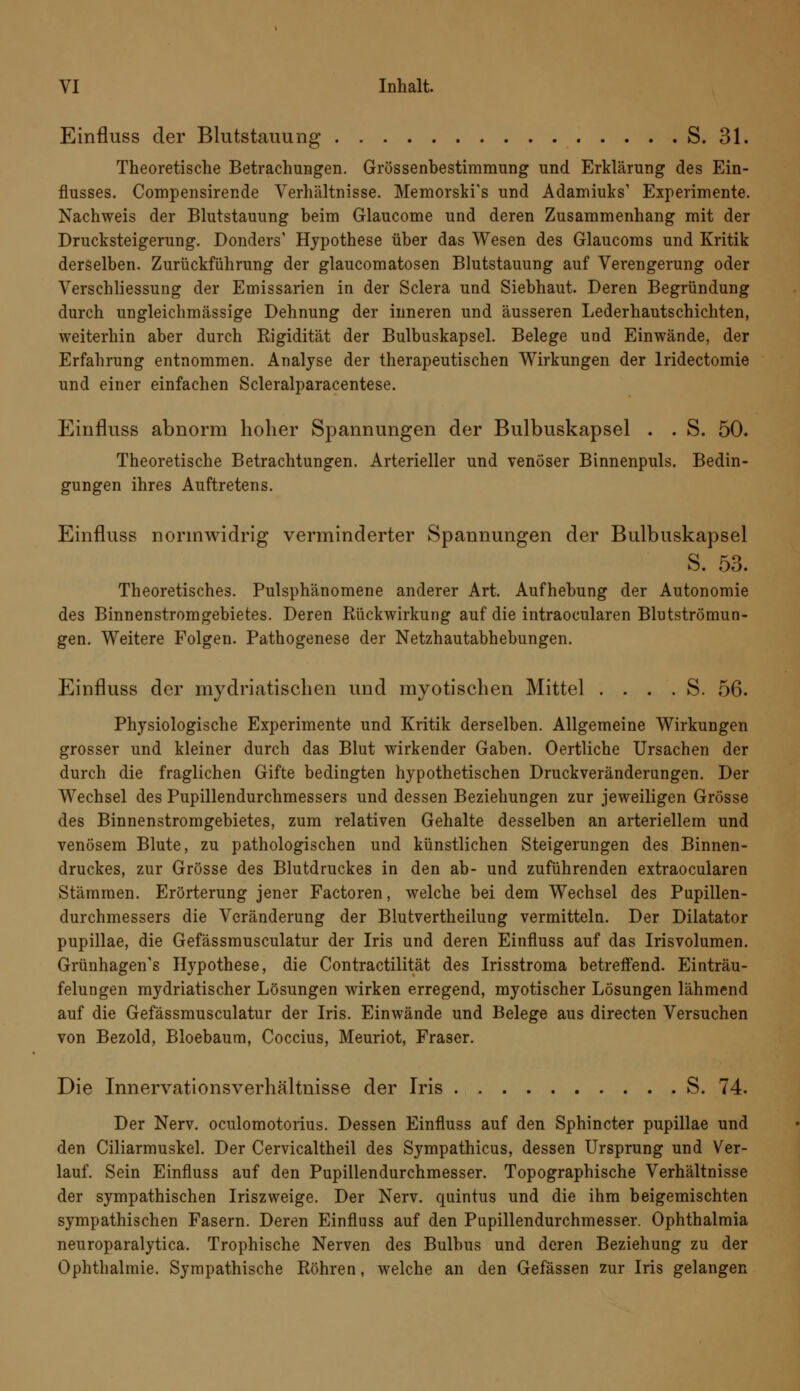 Einfluss der Blutstauung S. 31. Theoretische Betrachungen. Grössenbestimmung und Erklärung des Ein- flusses. Compensirer.de Verhältnisse. Memorski's und Adamiuks' Experimente. Nachweis der Blutstauung beim Glaucome und deren Zusammenhang mit der Drucksteigerung. Donders1 Hypothese über das Wesen des Glaucoms und Kritik derselben. Zurückführung der glaucomatosen Blutstauung auf Verengerung oder Verschliessung der Emissarien in der Sclera und Siebhaut. Deren Begründung durch ungleichmässige Dehnung der inneren und äusseren Lederhautschichten, weiterhin aber durch Rigidität der Bulbuskapsel. Belege und Einwände, der Erfahrung entnommen. Analyse der therapeutischen Wirkungen der lridectomie und einer einfachen Scleralparacentese. Einfluss abnorm hoher Spannungen der Bulbuskapsel . . S. 50. Theoretische Betrachtungen. Arterieller und venöser Binnenpuls. Bedin- gungen ihres Auftretens. Einfluss normwidrig verminderter Spannungen der Bulbuskapsel S. 53. Theoretisches. Pulsphänomene anderer Art. Aufhebung der Autonomie des Binnenstromgebietes. Deren Rückwirkung auf die intraocularen Blutströmun- gen. Weitere Folgen. Pathogenese der Netzhautabhebungen. Einfluss der mydriatischen und myotischen Mittel . . . . S. 56. Physiologische Experimente und Kritik derselben. Allgemeine Wirkungen grosser und kleiner durch das Blut wirkender Gaben. Oertliche Ursachen der durch die fraglichen Gifte bedingten hypothetischen Druckveränderungen. Der Wechsel des Pupillendurchmessers und dessen Beziehungen zur jeweiligen Grösse des Binnenstromgebietes, zum relativen Gehalte desselben an arteriellem und venösem Blute, zu pathologischen und künstlichen Steigerungen des Binnen- druckes, zur Grösse des Blutdruckes in den ab- und zuführenden extraocularen Stämmen. Erörterung jener Factoren, welche bei dem Wechsel des Pupillen- durchmessers die Veränderung der Blutvertheilung vermitteln. Der Diktator pupillae, die Gefässmusculatur der Iris und deren Einfluss auf das Irisvolumen. Grünhagen's Hypothese, die Contractilität des Irisstroma betreffend. Einträu- felungen mydriatischer Lösungen wirken erregend, myotischer Lösungen lähmend auf die Gefässmusculatur der Iris. Einwände und Belege aus directen Versuchen von Bezold, Bloebaum, Coccius, Meuriot, Fräser. Die Innervationsverhältnisse der Iris S. 74. Der Nerv, oculomotorius. Dessen Einfluss auf den Sphincter pupillae und den Ciliarmuskel. Der Cervicaltheil des Sympathicus, dessen Ursprung und Ver- lauf. Sein Einfluss auf den Pupillendurchmesser. Topographische Verhältnisse der sympathischen Iriszweige. Der Nerv, quintus und die ihm beigemischten sympathischen Fasern. Deren Einfluss auf den Pupillendurchmesser. Ophthalmia neuroparalytica. Trophische Nerven des Bulbus und deren Beziehung zu der Ophthalmie. Sympathische Röhren, welche an den Gefässen zur Iris gelangen