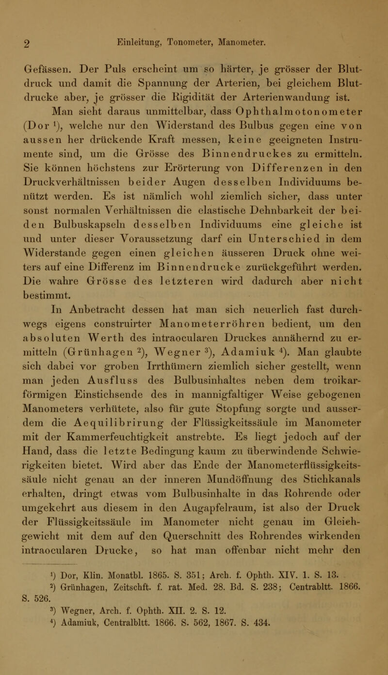 Gefässen. Der Puls erscheint um so Härter, je grösser der Blut- druck und damit die Spannung der Arterien, bei gleichem Blut- drucke aber, je grösser die Rigidität der Arterienwandung ist. Man sieht daraus unmittelbar, dass Ophthalmotonometer (Dor r), welche nur den Widerstand des Bulbus gegen eine von aussen her drückende Kraft messen, keine geeigneten Instru- mente sind, um die Grösse des Binnendruckes zu ermitteln. Sie können höchstens zur Erörterung von Differenzen in den Druck Verhältnissen beider Augen desselben Individuums be- nützt werden. Es ist nämlich wohl ziemlich sicher, dass unter sonst normalen Verhältnissen die elastische Dehnbarkeit der bei- den Bulbuskapseln desselben Individuums eine gleiche ist und unter dieser Voraussetzung darf ein Unterschied in dem Widerstände gegen einen gleichen äusseren Druck ohne wei- ters auf eine Differenz im Binnendrucke zurückgeführt werden. Die wahre Grösse des letzteren wird dadurch aber nicht bestimmt. In Anbetracht dessen hat man sich neuerlich fast durch- wegs eigens construirter Manometer röhren bedient, um den absoluten Werth des intraocularen Druckes annähernd zu er- mitteln (Grünhagen 2), Wegner 3), Adamiuk 4). Man glaubte sich dabei vor groben Irrthümern ziemlich sicher gestellt, wenn man jeden Ausfluss des Bulbusinhaltes neben dem troikar- förmigen Einstichsende des in mannigfaltiger Weise gebogenen Manometers verhütete, also für gute Stopfung sorgte und ausser- dem die Aequilibrirung der Flüssigkeitssäule im Manometer mit der Kammerfeuchtigkeit anstrebte. Es liegt jedoch auf der Hand, dass die letzte Bedingung kaum zu überwindende Schwie- rigkeiten bietet. Wird aber das Ende der Manometerflüssigkeits- säule nicht genau an der inneren Mundöffnung des Stichkanals erhalten, dringt etwas vom Bulbusinhalte in das Rohrende oder umgekehrt aus diesem in den Augapfelraum, ist also der Druck der Flüssigkeitssäule im Manometer nicht genau im Gleich- gewicht mit dem auf den Querschnitt des Rohrendes wirkenden intraocularen Drucke, so hat man offenbar nicht mehr den *) Dor, Klin. Monatbl. 1865. S. 351; Arch. f. Ophth. XIV. 1. S. 13. 2) Grünhagen, Zeitschft. f. rat. Med. 28. Bd. S. 238; Centrabltt. 1866. S. 526. 3) Wegner, Arch. f. Ophth. XII. 2. S. 12. 4) Adamiuk, Centralbltt. 1866. S. 562, 1867. S. 434.