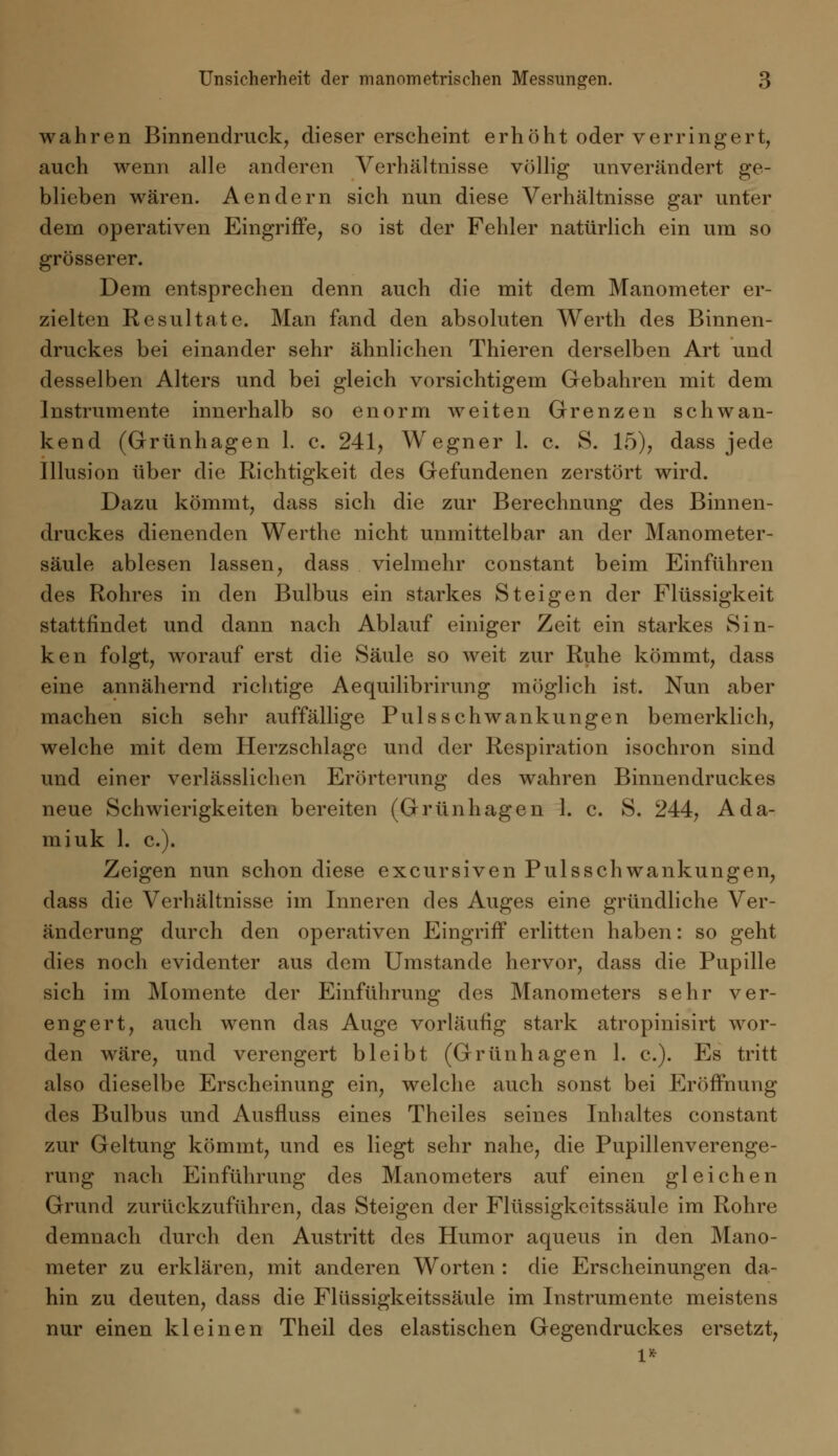 wahren Binnendruck, dieser erscheint erhöht oder verringert, auch wenn alle anderen Verhältnisse völlig unverändert ge- blieben wären. Aendern sich nun diese Verhältnisse gar unter dem operativen Eingriffe, so ist der Fehler natürlich ein um so grösserer. Dem entsprechen denn auch die mit dem Manometer er- zielten Resultate. Man fand den absoluten Werth des Binnen- druckes bei einander sehr ähnlichen Thieren derselben Art und desselben Alters und bei gleich vorsichtigem Gebahren mit dem Instrumente innerhalb so enorm weiten Grenzen schwan- kend (Grünhagen 1. c. 241, Wegner 1. c. 8. 15), dass jede Illusion über die Richtigkeit des Gefundenen zerstört wird. Dazu kömmt, dass sich die zur Berechnung des Binnen- druckes dienenden Werthe nicht unmittelbar an der Manometer- säule ablesen lassen, dass vielmehr constant beim Einführen des Rohres in den Bulbus ein starkes Steigen der Flüssigkeit stattfindet und dann nach Ablauf einiger Zeit ein starkes Sin- ken folgt, worauf erst die Säule so weit zur Ruhe kömmt, dass eine annähernd richtige Aequilibrirung möglich ist. Nun aber machen sich sehr auffällige Puls Schwankungen bemerklich, welche mit dem Herzschlage und der Respiration isochron sind und einer verlässlichen Erörterung des wahren Binnendruckes neue Schwierigkeiten bereiten (Grünhagen 1. c. S. 244, Ada- miuk 1. c). Zeigen nun schon diese excursiven Pulsschwankungen, dass die Verhältnisse im Inneren des Auges eine gründliche Ver- änderung durch den operativen Eingriff erlitten haben: so geht dies noch evidenter aus dem Umstände hervor, dass die Pupille sich im Momente der Einführung des Manometers sehr ver- engert, auch wenn das Auge vorläufig stark atropinisirt wor- den wäre, und verengert bleibt (Grünhagen 1. c). Es tritt also dieselbe Erscheinung ein, welche auch sonst bei Eröffnung des Bulbus und Ausfluss eines Theiles seines Inhaltes constant zur Geltung kömmt, und es liegt sehr nahe, die Pupillenverenge- rung nach Einführung des Manometers auf einen gleichen Grund zurückzuführen, das Steigen der Flüssigkeitssäule im Rohre demnach durch den Austritt des Humor aqueus in den Mano- meter zu erklären, mit anderen Worten : die Erscheinungen da- hin zu deuten, dass die Flüssigkeitssäule im Instrumente meistens nur einen kleinen Theil des elastischen Gegendruckes ersetzt,