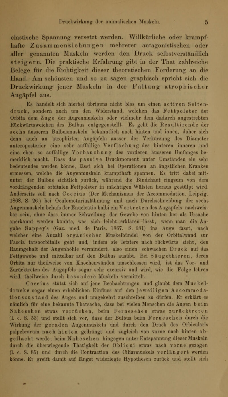 elastische Spannung versetzt werden. Willkürliche oder krampf- hafte Zusammenziehungen mehrerer antagonistischen oder aller genannten Muskeln werden den Druck selbstverständlich steigern. Die praktische Erfahrung gibt in der That zahlreiche Belege für die Richtigkeit dieser theoretischen Forderung an die Hand. Am schönsten und so zu sagen graphisch spricht sich die Druckwirkung jener Muskeln in der Faltung atrophischer Augäpfel aus. Es handelt sich hierbei übrigens nicht blos um einen activen Seiten- druck, sondern auch um den Widerstand, welchen das Fettpolster der Orbita dem Zuge der Augenmuskeln oder vielmehr dem dadurch angestrebten Rückwärtsweichen des Bulbus entgegenstellt. Es geht die Resultirende der sechs äusseren Bulbusmuskeln bekanntlich nach hinten und innen, daher sich denn auch an atrophirten Augäpfeln ausser der Verkürzung des Diameter anteroposterior eine sehr auffällige Verflachung des hinteren inneren und eine eben so auffällige Vorbauchung des vorderen äusseren Umfanges be- merklich macht. Dass das passive Druckmoment unter Umständen ein sehr bedeutendes werden könne, lässt sich bei Operationen an ängstlichen Kranken ermessen, welche die Augenmuskeln krampfhaft spannen. Es tritt dabei mit- unter der Bulbus sichtlich zurück, während die Bindehaut ringsum von dem vordrängenden orbitalen Fettpolster in mächtigen Wülsten heraus gestülpt wird. Anderseits soll nach Coccius (Der Mechanismus der Accommodation. Leipzig. 1868. S. 26.) bei Oculomotoriuslähmung und nach Durchschneidung der sechs Augenmuskeln behufs der Enucleatio bulbi ein Vortreten des Augapfels nachweis- bar sein, ohne dass immer Schwellung der Gewebe von hinten her als Ursache anerkannt werden könnte, was sich leicht erklären lässt, wenn man die An- gabe Sappey's (Gaz. med. de Paris. 1867. S. 681) ins Auge fasst, nach welcher eine Anzahl organischer Muskelbündel von der Orbitalwand zur Fascia tarsoorbitalis geht und, indem sie letztere nach rückwärts zieht, den Raumgehalt der Augenhöhle vermindert, also einen schwachen Druck auf das Fettgewebe und mittelbar auf den Bulbus ausübt. Bei Säugethieren, deren Orbita nur theilweise von Knochenwänden umschlossen wird, ist das Vor- und Zurücktreten des Augapfels sogar sehr excursiv und wird, wie die Folge lehren wird, theilweise durch besondere Muskeln vermittelt. Coccius stützt sich auf jene Beobachtungen und glaubt dem Muskel- drucke sogar einen erheblichen Einfluss auf den jeweiligen Accommoda- tionszustand des Auges und umgekehrt zuschreiben zu dürfen. Er erklärt es nämlich für eine bekannte Thatsache, dass bei vielen Menschen die Augen beim Nahesehen etwas vorrücken, beim Fernesehen etwas zurücktreten (1. c. S. 53) und stellt sich vor, dass der Bulbus beim Fernesehen durch die Wirkung der geraden Augenmuskeln und durch den Druck des Orbicularis palpebrarum nach hinten gedrängt und zugleich von vorne nach hinten ab- geflacht werde; beim Nahes ehe n hingegen unter Entspannung dieser Muskeln durch die überwiegende Thätigkeit der Obliqui etwas nach vorne gezogen (1. c. S. 85) und durch die Contraction des Ciliarmuskels verlängert werden könne. Er greift damit auf längst widerlegte Hypothesen zurück und stellt sich