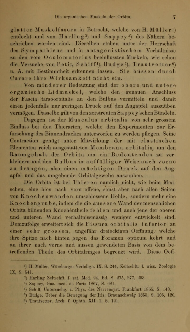 glatter Muskelfasern in Betracht, welche von H. Mii 11 er ') entdeckt und von Harling2) und Sappey3) des Nähern be- schrieben worden sind. Dieselben stehen unter der Herrschaft des Sympathieus und in antagonistischem Verhältnisse zu den vom Oculomotorius beeinflussten Muskeln, wie schon die Versuche von Petit, S chiff4), Bu dge 5), Trautvetter6) u. A. mit Bestimmtheit erkennen lassen. Sie büssen durch Curare ihre Wirksamkeit nicht ein. Von minderer Bedeutung sind der obere und untere organische Lidmuskel, welche den genauen Anschluss der Fascia tarsoorbitalis an den Bulbus vermitteln und damit einen jedenfalls nur geringen Druck auf den Augapfel auszuüben vermögen. Dasselbe gilt von den zerstreuten Sappe y'sehen Bündeln. Dagegen ist der Musculus orbitalis von sehr grossem Einfluss bei den Thierarten, welche den Experimenten zur Er- forschung des Binnendruckes unterworfen zu werden pflegen. Seine Contraction genügt unter Mitwirkung der mit elastischen Elementen reich ausgestatteten Membrana orbitalis, um den Raum geh alt der Orbit a um ein Bedeutendes zu ver- kleinern und den Bulbus in auffälliger Weise nach vorne zu drängen, also einen mächtigen Druck auf den Aug- apfel und das umgebende Orbitalgewebe auszuüben. Die Orbita ist bei Thieren nämlich nicht, wie beim Men- schen, eine blos nach vorn offene, sonst aber nach allen Seiten von Knochen wänden umschlossene Höhle, sondern mehr eine Knochengrube, indem die die äussere Wand der menschlichen Orbita bildenden Knochentheile fehlen und auch jene der oberen und unteren Wand verhältnissmässig weniger entwickelt sind. Demzufolge erweitert sich die Fissura orbitalis inferior zu einer sehr grossen, ungefähr dreieckigen Oeffnung, welche ihre Spitze nach hinten gegen das Foramen opticum kehrt und an ihrer nach vorne und aussen gewendeten Basis von dem be- treffenden Theile des Orbitalringes begrenzt wird. Diese Oeff- 1) H. Müller, Würzburger Verhdlgn. IX. S. 244, Zeitschft. f. wiss. Zoologie IX, S. 541. 2) Harling Zeitschft. f. rat. Med. 24. Bd. S. 275, 277, 293. 3) Sappey, Gaz. med. de Paris 1867, S. 681. 4) Schiff, Untersuchg. z. Phys. des Nervensyst. Frankfurt 1855. S. 148. 5) Budge, Ueber die Bewegung der Iris, Braunschweig 1855, S. 105, 120. 6) Trautvetter, Arch. f. Ophth. XII. 1. S. 121.