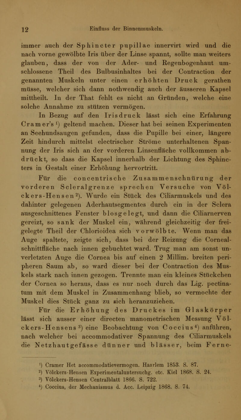 immer auch der Sphincter pupillae innervirt wird und die nach vorne gewölbte Iris über der Linse spannt, sollte man weiters glauben, dass der von der Ader- und Regenbogenhaut um- schlossene Theil des Bulbusinhaltes bei der Contraction der genannten Muskeln unter einen erhöhten Druck gerathen müsse, welcher sich dann nothwendig auch der äusseren Kapsel mittheilt. In der That fehlt es nicht an Gründen, welche eine solche Annahme zu stützen vermögen. In Bezug auf den Irisdruck lässt sich eine Erfahrung Cramer's1) geltend machen. Dieser hat bei seinen Experimenten an Seehundsaugen gefunden, dass die Pupille bei einer, längere Zeit hindurch mittelst electrischer Ströme unterhaltenen Span- nung der Iris sich an der vorderen Linsenfläche vollkommen ab- drückt, so dass die Kapsel innerhalb der Lichtung des Sphinc- ters in Gestalt einer Erhöhung hervortritt. Für die concentrische Zusammenschnürung der vorderen Scleralgrenz e sprechen Versuche von Völ- ckers-Hensen2). Wurde ein Stück des Ciliarmuskels und des dahinter gelegenen Aderhautsegmentes durch ein in der Sclera ausgeschnittenes Fenster biosgelegt, und dann die Ciliarnerven gereizt, so sank der Muskel ein, während gleichzeitig der frei- gelegte Theil der Chlorioidea sich vorwölbte. Wenn man das Auge spaltete, zeigte sich, dass bei der Reizung die Corneal- schnittfläche nach innen gebuchtet ward. Trug man am sonst un- verletzten Auge die Cornea bis auf einen 2 Millim. breiten peri- pheren Saum ab, so ward dieser bei der Contraction des Mus- kels stark nach innen gezogen. Trennte man ein kleines Stückchen der Cornea so heraus, dass es nur noch durch das Lig. pectina- tum mit dem Muskel in Zusammenhang blieb, so vermochte der Muskel dies Stück ganz zu sich heranzuziehen. Für die Erhöhung des Druckes im Glaskörper lässt sich ausser einer directen manometrischen Messung Völ- ckers-Hensens 3) eine Beobachtung von C occius4) anführen, nach welcher bei accommodativer Spannung des Ciliarmuskels die Netzhautgefässe dünner und blässer, beim Ferne- ') Cramer Het accommodatievermogen. Haarlera 1853. S. 87. 2) Völckers-Hensen Experimentaluntersuchg. etc. Kiel 1868. S. 24. 3) Völckers-Hensen Centralblatt 1866. S. 722. 4) Coccius, der Mechanismus d. Acc. Leipzig 1868. S. 74.