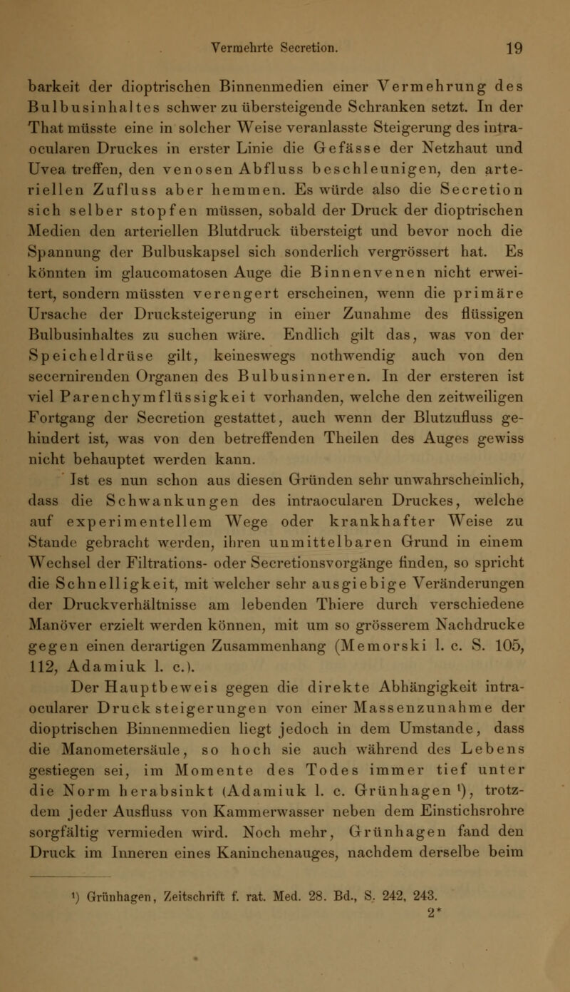 barkeit der dioptrischen Binnenmedien einer Vermehrung des Bulbusinhaltes schwer zu übersteigende Schranken setzt. In der That müsste eine in solcher Weise veranlasste Steigerung des intra- ocularen Druckes in erster Linie die Gefasse der Netzhaut und Uvea treffen, den venösen Abfluss beschleunigen, den arte- riellen Zufluss aber hemmen. Es würde also die Secretion sich selber stopfen müssen, sobald der Druck der dioptrischen Medien den arteriellen Blutdruck übersteigt und bevor noch die Spannung der Bulbuskapsel sich sonderlich vergrössert hat. Es könnten im glaucomatosen Auge die Binnenvenen nicht erwei- tert, sondern müssten verengert erscheinen, wenn die primäre Ursache der Drucksteigerung in einer Zunahme des flüssigen Bulbusinhaltes zu suchen wäre. Endlich gilt das, was von der Speicheldrüse gilt, keineswegs nothwendig auch von den secernirenden Organen des Bulbusinneren. In der ersteren ist viel Parenchymflüssigkei t vorhanden, welche den zeitweiligen Fortgang der Secretion gestattet, auch wenn der Blutzufluss ge- hindert ist, was von den betreffenden Theilen des Auges gewiss nicht behauptet werden kann. ' Ist es nun schon aus diesen Gründen sehr unwahrscheinlich, dass die Schwankungen des intraocularen Druckes, welche auf experimentellem Wege oder krankhafter Weise zu Stande gebracht werden, ihren unmittelbaren Grund in einem Wechsel der Filtrations- oder Secretionsvorgänge finden, so spricht die Schnelligkeit, mit welcher sehr ausgiebige Veränderungen der Druckverhältnisse am lebenden Thiere durch verschiedene Manöver erzielt werden können, mit um so grösserem Nachdrucke gegen einen derartigen Zusammenhang (Memorski 1. c. S. 105, 112, Adamiuk 1. c). Der Hauptbeweis gegen die direkte Abhängigkeit intra- ocularer Druck Steigerungen von einer Massenzunahme der dioptrischen Binnenmedien liegt jedoch in dem Umstände, dass die Manometersäule, so hoch sie auch während des Lebens gestiegen sei, im Momente des Todes immer tief unter die Norm herabsinkt (Adamiuk 1. c. Grünhagen1), trotz- dem jeder Ausfluss von Kammerwasser neben dem Einstichsrohre sorgfältig vermieden wird. Noch mehr, Grünhagen fand den Druck im Inneren eines Kaninchenauges, nachdem derselbe beim i) Grünhager., Zeitschrift f. rat. Med. 28. Bd., S. 242, 243. 2*