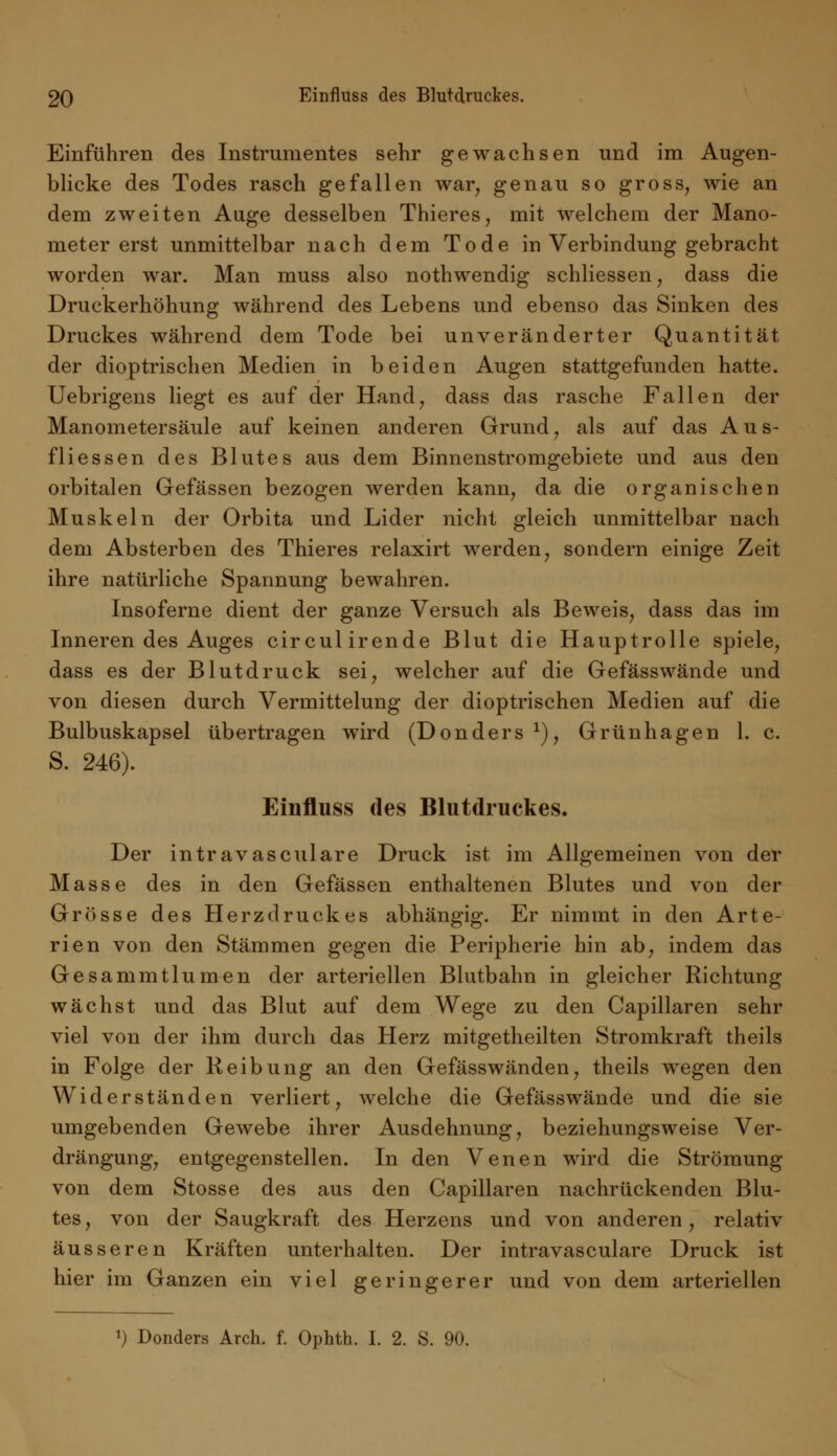 Einführen des Instrumentes sehr gewachsen und im Augen- blicke des Todes rasch gefallen war, genau so gross, wie an dem zweiten Auge desselben Thieres, mit welchem der Mano- meter erst unmittelbar nach dem Tode in Verbindung gebracht worden war. Man muss also nothwendig schliessen, dass die Druckerhöhung während des Lebens und ebenso das Sinken des Druckes während dem Tode bei unveränderter Quantität der dioptrischen Medien in beiden Augen stattgefunden hatte. Uebrigens liegt es auf der Hand, dass das rasche Fallen der Manometersäule auf keinen anderen Grund, als auf das Aus- fliessen des Blutes aus dem Binnenstromgebiete und aus den orbitalen Gefässen bezogen werden kann, da die organischen Muskeln der Orbita und Lider nicht gleich unmittelbar nach dem Absterben des Thieres relaxirt werden, sondern einige Zeit ihre natürliche Spannung bewahren. Insoferne dient der ganze Versuch als Beweis, dass das im Inneren des Auges circulirende Blut die Hauptrolle spiele, dass es der Blutdruck sei, welcher auf die Gefässwände und von diesen durch Vermittelung der dioptrischen Medien auf die Bulbuskapsel übertragen wird (Donders1), Grünhagen 1. c. S. 246). Einfluss des Blutdruckes. Der intravasciliare Druck ist im Allgemeinen von der Masse des in den Gefässen enthaltenen Blutes und von der Grösse des Herz druck es abhängig. Er nimmt in den Arte- rien von den Stämmen gegen die Peripherie hin ab, indem das Gesammtlumen der arteriellen Blutbahn in gleicher Richtung wächst und das Blut auf dem Wege zu den Capillaren sehr viel von der ihm durch das Herz mitgetheilten Stromkraft theils in Folge der Reibung an den Gefässwänden, theils wegen den Widerständen verliert, welche die Gefässwände und die sie umgebenden Gewebe ihrer Ausdehnung, beziehungsweise Ver- drängung, entgegenstellen. In den Venen wird die Strömung von dem Stosse des aus den Capillaren nachrückenden Blu- tes, von der Saugkraft des Herzens und von anderen, relativ äusseren Kräften unterhalten. Der intravasculare Druck ist hier im Ganzen ein viel geringerer und von dem arteriellen