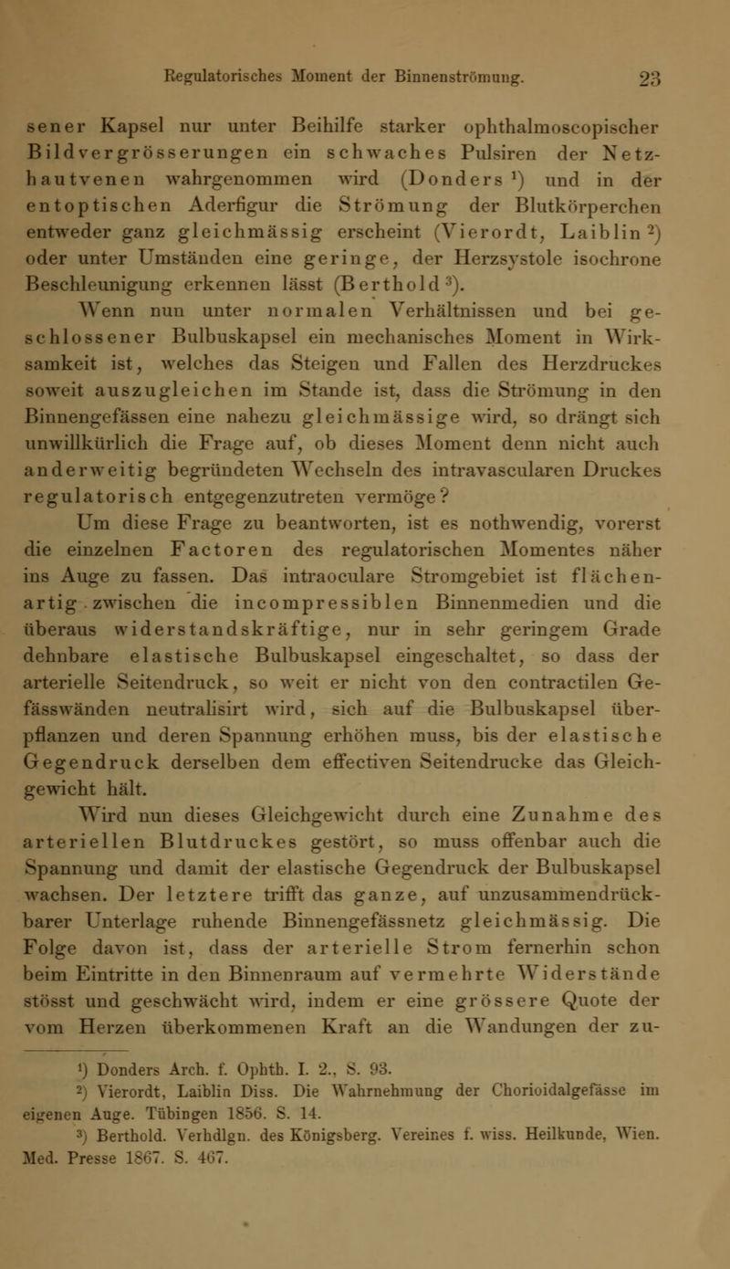 Regulatorisches Moment der Binnenströmung. sener Kapsel nur unter Beihilfe starker ophthalmoscopischer Bildvergrösserungen ein schwaches Pulsiren der Netz- hautvenen wahrgenommen wird (Donders *) und in der entoptischen Aderfigur die Strömung der Blutkörperchen entweder ganz gleichmässig erscheint (Vierordt, Laiblin2) oder unter Umständen eine geringe, der Herzsystole isochrone Beschleunigung erkennen lässt (Berthold3). Wenn nun unter normalen Verhältnissen und bei ge- schlossener Bulbuskapsel ein mechanisches Moment in Wirk- samkeit ist, welches das Steigen und Fallen des Herzdruckes soweit auszugleichen im Stande ist, dass die Strömung in den Binnengefässen eine nahezu gl eich massige wird, so drängt sich unwillkürlich die Frage auf, ob dieses Moment denn nicht auch anderweitig begründeten Wechseln des intravascularen Druckes regulatorisch entgegenzutreten vermöge? Um diese Frage zu beantworten, ist es nothwendig, vorerst die einzelnen Factoren des regulatorischen Momentes näher ins Auge zu fassen. Das intraoculare Stromgebiet ist flächen- artig zwischen die incompressiblen Binnenmedien und die überaus widerstandskräftige, nur in sehr geringem Grade dehnbare elastische Bulbuskapsel eingeschaltet, so dass der arterielle Seitendruck, so weit er nicht von den contractilen Ge- fässwänden neutralisirt wird, sich auf die Bulbuskapsel über- pflanzen und deren Spannung erhöhen muss, bis der elastische Gegendruck derselben dem efFectiven Seitendrucke das Gleich- gewicht hält. Wird nun dieses Gleichgewicht durch eine Zunahme des arteriellen Blutdruckes gestört, so muss offenbar auch die Spannung und damit der elastische Gegendruck der Bulbuskapsel wachsen. Der letztere trifft das ganze, auf unzusammendrück- barer Unterlage ruhende Binnengefässnetz gleichmässig. Die Folge davon ist, dass der arterielle Strom fernerhin schon beim Eintritte in den Binnenraum auf vermehrte Widerstände isi und geschwächt wird, indem er eine grössere Quote der vom Herzen überkommenen Kraft an die Wandungen der zu- !) Donders Arch. f. Ophth. I. 2.. S. 93. 2) Vierordt, Laiblin Diss. Die Wahrnehmung der Chorioidalgefässe im eigenen Auge. Tübingen 1856. S. 11. 3) Berthold. Verhdlgn. des Königsberg. Vereines f. wiss. Heilkunde, Wien. Med. Presse 1807. S. 407.