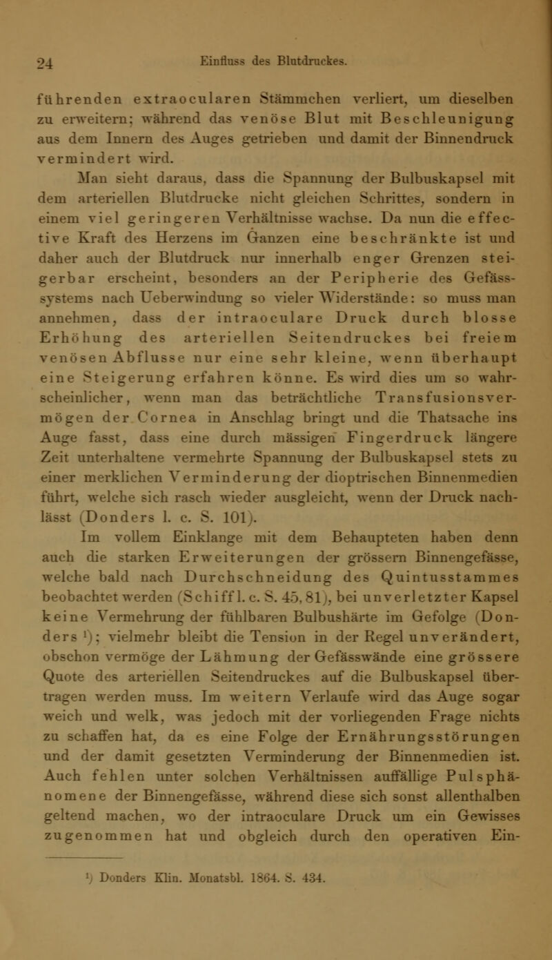 führenden extraocularen Stämnichen verliert, um dieselben zu erweitern: während das venöse Blut mit Beschleunigung aus dem Innern des Auges getrieben und damit der Binnendruck vermindert wird. Man sieht daraus, dass die Spannung der Bulbuskapsel mit dem arteriellen Blutdrucke nicht gleichen Schrittes, sondern in einem viel geringeren Verhältnisse wachse. Da nun die effec- tive Kraft des Herzens im Ganzen eine beschränkte ist und daher auch der Blutdruck nur innerhalb enger Grenzen stei- gerbar erscheint, besonders an der Peripherie des Gef; Systems nach Ueberwindung so vieler Widerstände: so muss man annehmen, dass der intraoculare Druck durch blosse Erhöhung des arteriellen Seitendruckes bei freiem venösen Abflüsse nur eine sehr kleine, wenn überhaupt eine Steigerung erfahren könne. Es wird dies um so wahr- scheinlicher, wenn man das beträchtliche Transfusionsver- mögen der Cornea in Anschlag bringt und die Thatsache ins Auge fasst, dass eine durch massigen Fingerdruck längere Zeit unterhaltene vermehrte Spannung der Bulbuskapsel stets zu einer merklichen Verminderung der dioptrischen Binnenmedien führt, welche sich rasch wieder ausgleicht, wenn der Druck nach- Donders 1. c. S. 101;. Im vollem Einklänge mit dem Behaupteten haben denn auch die starken Erweiterungen der grössern Binnengefässe, welche bald nach Durchschneidung des Quintusstammes beobachtet werden (Schiff 1. c. S. 45, 81j, bei unverletzter Kapsel keine Vermehrung der fühlbaren Bulbushärte im Gefolge (Don- ders l); vielmehr bleibt die Tension in der Regel unverändert, obschon vermöge der Lähmung der Gefässwände eine grössere Quote des arteriellen Seitendruckes auf die Bulbuskapsel über- tragen werden muss. Im weitern Verlaufe wird das Auge sogar weich und welk, was jedoch mit der vorliegenden Frage nichts zu schaffen hat, da es eine Folge der Ernährungsstörungen und der damit gesetzten Verminderung der Binnenmedien ist. Auch fehlen unter solchen Verhältnissen auffällige Pulsphä- nomene der Binnengefässe, während diese sich sonst allenthalben geltend machen, wo der intraoculare Druck um ein Gewisses zugenommen hat und obgleich durch den operativen Ein- j Donders Klin. Monatsbl. 1864. 8. 434.