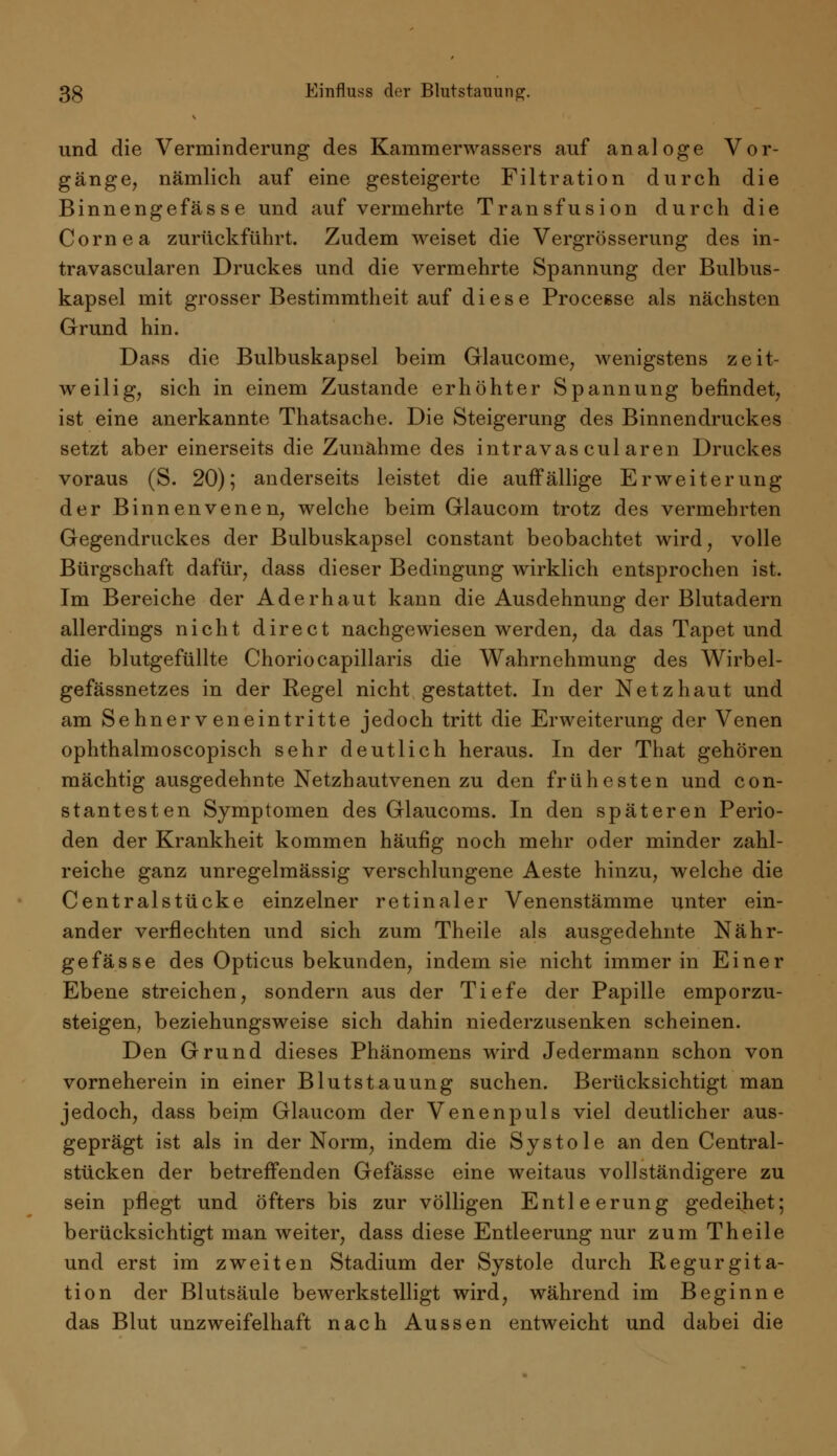 und die Verminderung des Kammerwassers auf analoge Vor- gänge, nämlich auf eine gesteigerte Filtration durch die Binnengefässe und auf vermehrte Transfusion durch die Cornea zurückführt. Zudem weiset die Vergrösserung des in- travascularen Druckes und die vermehrte Spannung der Bulbus- kapsel mit grosser Bestimmtheit auf diese Processe als nächsten Grund hin. Dass die Bulbuskapsel beim Glaucome, wenigstens zeit- weilig, sich in einem Zustande erhöhter Spannung befindet, ist eine anerkannte Thatsache. Die Steigerung des Binnendruckes setzt aber einerseits die Zunahme des intravas cul aren Druckes voraus (S. 20); anderseits leistet die auffällige Erweiterung der Binnenvenen, welche beim Glaucom trotz des vermehrten Gegendruckes der Bulbuskapsel constant beobachtet wird, volle Bürgschaft dafür, dass dieser Bedingung wirklich entsprochen ist. Im Bereiche der Aderhaut kann die Ausdehnung der Blutadern allerdings nicht direct nachgewiesen werden, da das Tapet und die blutgefüllte Choriocapillaris die Wahrnehmung des Wirbel- gefässnetzes in der Regel nicht gestattet. In der Netzhaut und am Sehnerveneintritte jedoch tritt die Erweiterung der Venen ophthalmoscopisch sehr deutlich heraus. In der That gehören mächtig ausgedehnte Netzhautvenen zu den frühesten und con- st an testen Symptomen des Glaucoms. In den späteren Perio- den der Krankheit kommen häufig noch mehr oder minder zahl- reiche ganz unregelmässig verschlungene Aeste hinzu, welche die Centralstücke einzelner retinaler Venenstämme unter ein- ander verflechten und sich zum Theile als ausgedehnte Nähr- gefässe des Opticus bekunden, indem sie nicht immer in Einer Ebene streichen, sondern aus der Tiefe der Papille emporzu- steigen, beziehungsweise sich dahin niederzusenken scheinen. Den Grund dieses Phänomens wird Jedermann schon von vorneherein in einer Blutstauung suchen. Berücksichtigt man jedoch, dass beim Glaucom der Venenpuls viel deutlicher aus- geprägt ist als in der Norm, indem die Systole an den Central- stücken der betreffenden Gefässe eine weitaus vollständigere zu sein pflegt und öfters bis zur völligen Entleerung gedeihet; berücksichtigt man weiter, dass diese Entleerung nur zum Theile und erst im zweiten Stadium der Systole durch Regurgita- tion der Blutsäule bewerkstelligt wird, während im Beginne das Blut unzweifelhaft nach Aussen entweicht und dabei die