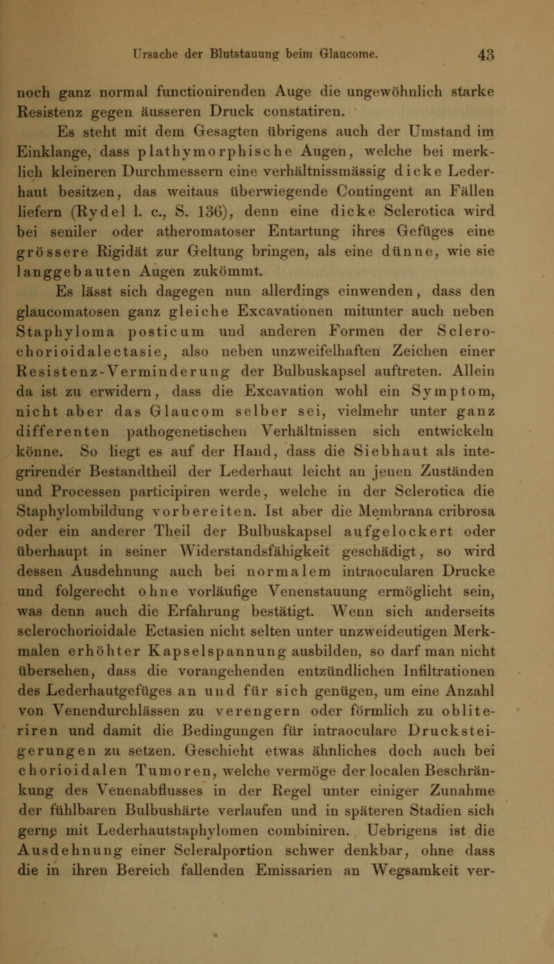 noch ganz normal functionirenden Auge die ungewöhnlich starke Resistenz gegen äusseren Druck constatiren. Es steht mit dem Gesagten übrigens auch der Umstand im Einklänge, dass plathymorphische Augen, welche bei merk- lich kleineren Durchmessern eine verhältnissmässig dicke Leder- haut besitzen, das weitaus überwiegende Contingent an Fällen liefern (Rydel 1. c, S. 136), denn eine dicke Sclerotica wird bei seniler oder atheromatoser Entartung ihres Gefüges eine grössere Rigidät zur Geltung bringen, als eine dünne, wie sie langgebauten Augen zukömmt. Es lässt sich dagegen nun allerdings einwenden, dass den glaucomatosen ganz gleiche Excavationen mitunter auch neben Staphyloma posticum und anderen Formen der Sclero- chorioidalectasie, also neben unzweifelhaften Zeichen einer Resistenz-Verminderung der Bulbuskapsel auftreten. Allein da ist zu erwidern, dass die Excavation wohl ein Symptom, nicht aber das Glaucom selber sei, vielmehr unter ganz differenten pathogenetischen Verhältnissen sich entwickeln könne. So liegt es auf der Hand, dass die Sieb haut als inte- grirender Bestandtheil der Lederhaut leicht an jenen Zuständen und Processen participiren werde, welche in der Sclerotica die Staphylombildung vorbereiten. Ist aber die Membrana cribrosa oder ein anderer Theil der Bulbuskapsel aufgelockert oder überhaupt in seiner Widerstandsfähigkeit geschädigt, so wird dessen Ausdehnung auch bei normalem intraocularen Drucke und folgerecht ohne vorläufige Venenstauung ermöglicht sein, was denn auch die Erfahrung bestätigt. Wenn sich anderseits sclerochorioidale Ectasien nicht selten unter unzweideutigen Merk- malen erhöhter Kapselspannung ausbilden, so darf man nicht übersehen, dass die vorangehenden entzündlichen Infiltrationen des Lederhautgefüges an und für sich genügen, um eine Anzahl von Venendurchlässen zu verengern oder förmlich zu oblite- riren und damit die Bedingungen für intraoculare Druckstei- gerungen zu setzen. Geschieht etwas ähnliches doch auch bei chorioidalen Tumoren, welche vermöge der localen Beschrän- kung des Venenabflusses in der Regel unter einiger Zunahme der fühlbaren Bulbushärte verlaufen und in späteren Stadien sich gerne mit Lederhautstaphylomen combiniren. Uebrigens ist die Ausdehnung einer Scleralportion schwer denkbar, ohne dass die in ihren Bereich fallenden Emissarien an Wegsamkeit ver-