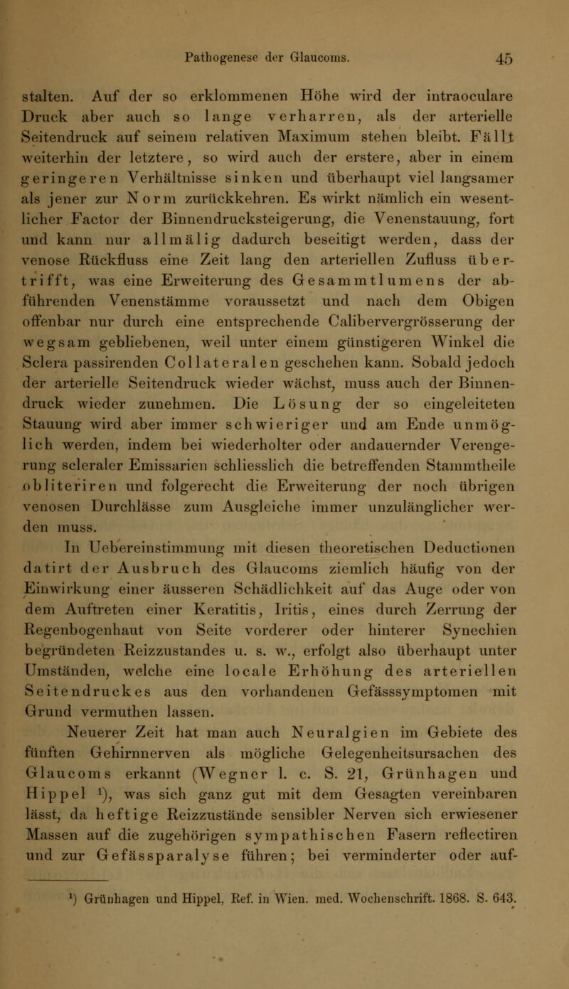 stalten. Auf der so erklommenen Höhe wird der intraoculare Druck aber auch so lange verharren, als der arterielle Seitendruck auf seinem relativen Maximum stehen bleibt. Fällt weiterhin der letztere, so wird auch der erstere, aber in einem geringeren Verhältnisse sinken und überhaupt viel langsamer als jener zur Norm zurückkehren. Es wirkt nämlich ein wesent- licher Factor der Binnendrucksteigerung, die Venenstauung, fort und kann nur all mal ig dadurch beseitigt werden, dass der venöse Rückfluss eine Zeit lang den arteriellen Zufluss über- trifft, was eine Erweiterung des Gesammtlumens der ab- führenden Venenstämme voraussetzt und nach dem Obigen offenbar nur durch eine entsprechende Calibervergrösserung der wegsam gebliebenen, weil unter einem günstigeren Winkel die Sclera passirenden Collateralen geschehen kann. Sobald jedoch der arterielle Seitendruck wieder wächst, muss auch der Binnen- druck wieder zunehmen. Die Lösung der so eingeleiteten Stauung wird aber immer schwieriger und am Ende unmög- lich werden, indem bei wiederholter oder andauernder Verenge- rung scleraler Emissarien schliesslich die betreffenden Stainmtheile obliteriren und folgerecht die Erweiterung der noch übrigen venösen Durchlässe zum Ausgleiche immer unzulänglicher wer- den muss. In Uebereinstimmung mit diesen theoretischen Deductionen datirt der Ausbruch des Glaucoms ziemlich häufig von der Einwirkung einer äusseren Schädlichkeit auf das Auge oder von dem Auftreten einer Keratitis, Iritis, eines durch Zerrung der Regenbogenhaut von Seite vorderer oder hinterer Synechien begründeten Reizzustandes u. s. w., erfolgt also überhaupt unter Umständen, welche eine locale Erhöhung des arteriellen Seitendruckes aus den vorhandenen Gefässsymptomen mit Grund vermuthen lassen. Neuerer Zeit hat man auch Neuralgien im Gebiete des fünften Gehirnnerven als mögliche Gelegenheitsursachen des Glaucoms erkannt (Wegner 1. c. S. 21, Grünhagen und Hippel *), was sich ganz gut mit dem Gesagten vereinbaren lässt, da heftige Reizzustände sensibler Nerven sich erwiesener Massen auf die zugehörigen sympathischen Fasern reflectiren und zur Gefässparalyse führen; bei verminderter oder auf- *) Grünhagen und Hippel, Ref. in Wien. med. Wochenschrift. 1868. S. 643.