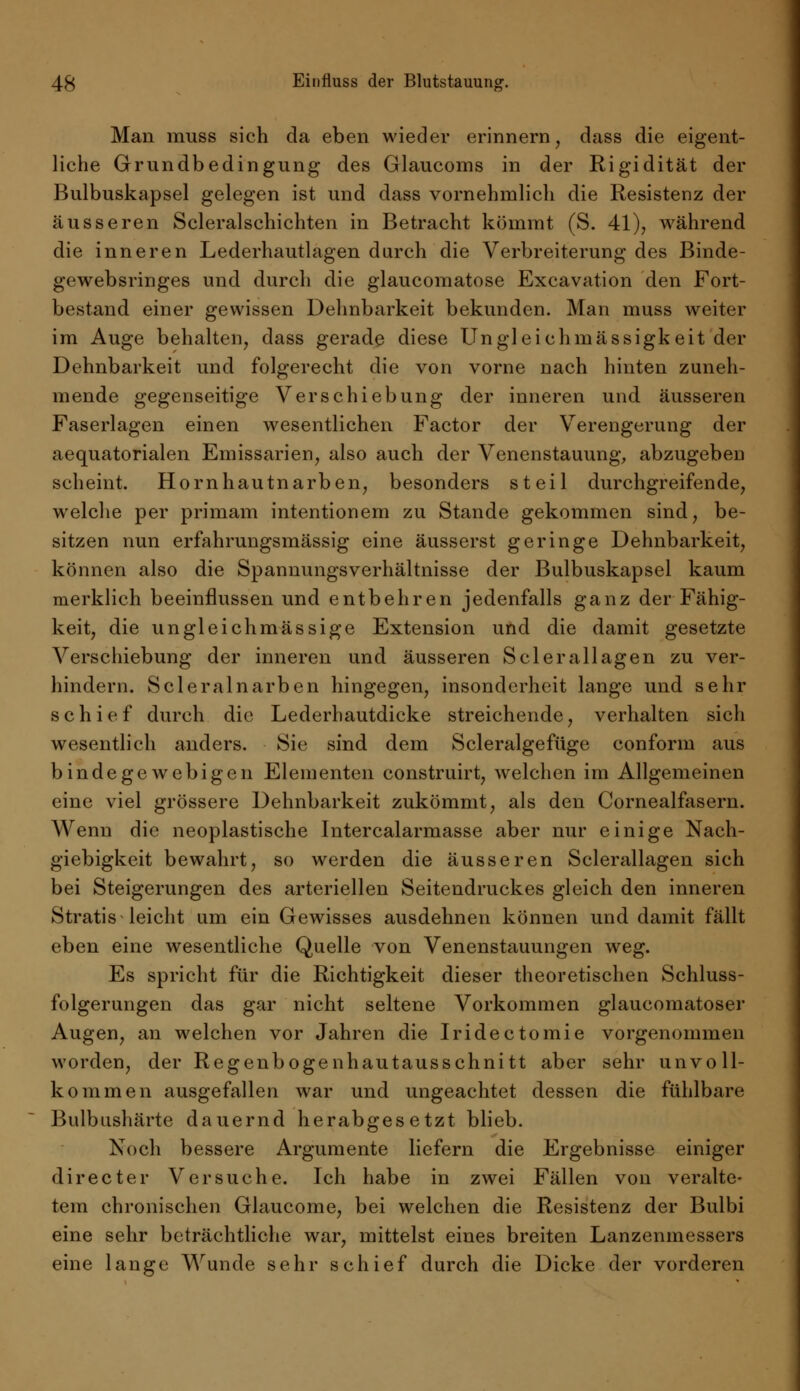 Man muss sich da eben wieder erinnern, dass die eigent- liche Grundbedingung des Glaucoms in der Rigidität der Bulbuskapsel gelegen ist und dass vornehmlich die Resistenz der äusseren Scleralschichten in Betracht kömmt (S. 41), während die inneren Lederhautlagen durch die Verbreiterung des Binde- gewebsringes und durch die glaucomatose Excavation den Fort- bestand einer gewissen Dehnbarkeit bekunden. Man muss weiter im Auge behalten, dass gerade diese Ungleichmässigkeit der Dehnbarkeit und folgerecht die von vorne nach hinten zuneh- mende gegenseitige Verschiebung der inneren und äusseren Faserlagen einen wesentlichen Factor der Verengerung der aequatorialen Einissarien, also auch der Venenstauung, abzugeben scheint. Hornhautnarben, besonders steil durchgreifende, welche per primam intentionem zu Stande gekommen sind, be- sitzen nun erfahrungsmässig eine äusserst geringe Dehnbarkeit, können also die Spannungsverhältnisse der Bulbuskapsel kaum merklich beeinflussen und entbehren jedenfalls ganz der Fähig- keit, die ungleichmässige Extension und die damit gesetzte Verschiebung der inneren und äusseren Sclerallagen zu ver- hindern. Scleralnarben hingegen, insonderheit lange und sehr schief durch die Lederhautdicke streichende, verhalten sich wesentlich anders. Sie sind dem Scleralgefüge conform aus bindegewebigen Elementen construirt, welchen im Allgemeinen eine viel grössere Dehnbarkeit zukömmt, als den Cornealfasern. Wenn die neoplastische Intercalarmasse aber nur einige Nach- giebigkeit bewahrt, so werden die äusseren Sclerallagen sich bei Steigerungen des arteriellen Seitendruckes gleich den inneren Stratis leicht um ein Gewisses ausdehnen können und damit fällt eben eine wesentliche Quelle von Venenstauungen weg. Es spricht für die Richtigkeit dieser theoretischen Schluss- folgerungen das gar nicht seltene Vorkommen glaucomatoser Augen, an welchen vor Jahren die Iridectomie vorgenommen worden, der Regenbogenhautausschnitt aber sehr unvoll- kommen ausgefallen war und ungeachtet dessen die fühlbare Bulbushärte dauernd herabgesetzt blieb. Noch bessere Argumente liefern die Ergebnisse einiger directer Versuche. Ich habe in zwei Fällen von veralte- tem chronischen Glaucome, bei welchen die Resistenz der Bulbi eine sehr beträchtliche war, mittelst eines breiten Lanzenmessers eine lange Wunde sehr schief durch die Dicke der vorderen