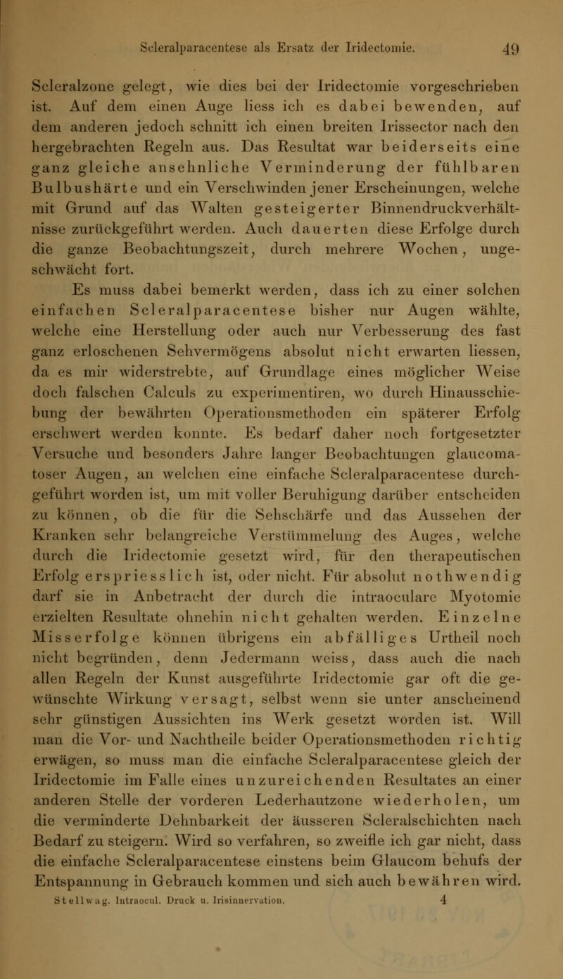 Scleralzone gelegt, wie dies bei der Iridectoniie vorgeschrieben ist. Auf dem einen Auge Hess ich es dabei bewenden, auf dem anderen jedoch schnitt ich einen breiten Irissector nach den hergebrachten Regeln aus. Das Resultat war beiderseits eine ganz gleiche ansehnliche Verminderung der fühlbaren Bulbushärte und ein Verschwinden jener Erscheinungen, welche mit Grund auf das Walten gesteigerter Binnendruckverhält- nisse zurückgeführt werden. Auch dauerten diese Erfolge durch die ganze Beobachtungszeit, durch mehrere Wochen, unge- schwächt fort. Es muss dabei bemerkt werden, dass ich zu einer solchen einfachen Scleralparacentese bisher nur Augen wählte, welche eine Herstellung oder auch nur Verbesserung des fast ganz erloschenen Sehvermögens absolut nicht erwarten Hessen, da es mir widerstrebte, auf Grundlage eines möglicher Weise doch falschen Calculs zu experimentiren, wo durch Hinausschie- bung der bewährten Operationsmethoden ein späterer Erfolg erschwert werden konnte. Es bedarf daher noch fortgesetzter Versuche und besonders Jahre langer Beobachtungen glaucoma- toser Augen, an welchen eine einfache Scleralparacentese durch- geführt worden ist, um mit voller Beruhigung darüber entscheiden zu können, ob die für die Sehschärfe und das Aussehen der Kranken sehr belangreiche Verstümmelung des Auges, welche durch die Iridectoniie gesetzt wird, für den therapeutischen Erfolg ersprie ss lieh ist, oder nicht. Für absolut nothwendig darf sie in Anbetracht der durch die intraoeularc Myotomie erzielten Resultate ohnehin n i c h t gehalten werden. Einzelne Miss erfolge können übrigens ein abfälliges Urtheil noch nicht begründen, denn Jedermann weiss, dass auch die nach allen Regeln der Kunst ausgeführte Iridectoniie gar oft die ge- wünschte Wirkung versagt, selbst wenn sie unter anscheinend sehr günstigen Aussichten ins Werk gesetzt worden ist. Will man die Vor- und Nachtheile beider Operationsmethoden richtig erwägen, so muss man die einfache Scleralparacentese gleich der Iridectomie im Falle eines unzureichenden Resultates an einer anderen Stelle der vorderen Lederhautzone wiederholen, um die verminderte Dehnbarkeit der äusseren Scleralschichten nach Bedarf zu steigern. Wird so verfahren, so zweifle ich gar nicht, dass die einfache Scleralparacentese einstens beim Glaucom behufs der Entspannung in Gebrauch kommen und sich auch bewähren wird. Stellwag. Iutraocul. Druck u. Irisiniiervation. 4