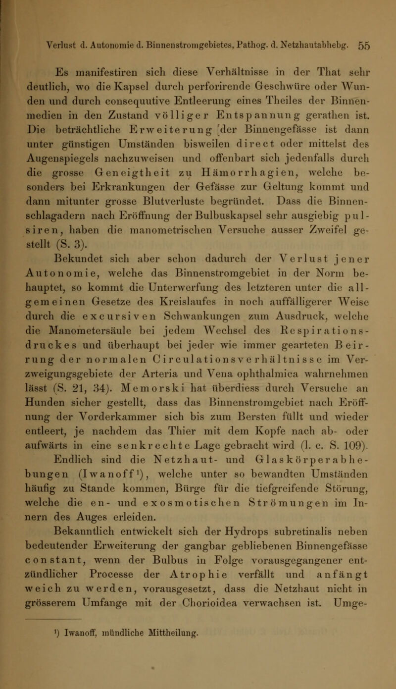 Es manifestiren sich diese Verhältnisse in der That sehr deutlich, wo die Kapsel durch perforirende Geschwüre oder Wun- den und durch consequutive Entleerung eines Theiles der Binnen- medien in den Zustand völliger Entspannung gerathen ist. Die beträchtliche Erweiterung [der Binnengefässe ist dann unter günstigen Umständen bisweilen direct oder mittelst des Augenspiegels nachzuweisen und offenbart sich jedenfalls durch die grosse Geneigtheit zu Hämo rrh agien, welche be- sonders bei Erkrankungen der Gefässe zur Geltung kommt und dann mitunter grosse Blutverluste begründet. Dass die Binnen- schlagadern nach Eröffnung der Bulbuskapsel sehr ausgiebig pul- siren, haben die manometrischen Versuche ausser Zweifel ge- stellt (S. 3). Bekundet sich aber schon dadurch der Verlust jener Autonomie, welche das Binnenstromgebiet in der Norm be- hauptet, so kommt die Unterwerfung des letzteren unter die all- gem einen Gesetze des Kreislaufes in noch auffälligerer Weise durch die excursiven Schwankungen zum Ausdruck, welche die Manometersäule bei jedem Wechsel des Re sp ir a tions- d ruck es und überhaupt bei jeder wie immer gearteten Beir- rung der normalen Circulationsverhältnisse im Ver- zweigungsgebiete der Arteria und Vena ophthalmica wahrnehmen lässt (S. 21, 34). Memorski hat überdiess durch Versuche an Hunden sicher gestellt, dass das Binnenstromgebiet nach Eröff- nung der Vorderkammer sich bis zum Bersten füllt und wieder entleert, je nachdem das Thier mit dem Kopfe nach ab- oder aufwärts in eine senkrechte Lage gebracht wird (1. c. S. 109). Endlich sind die Netzhaut- und Glaskör per ab lie- bungen (Iwanoff1), welche unter so bewandten Umständen häufig zu Stande kommen, Bürge für die tiefgreifende Störung, welche die en- und exosmotischen Strömungen im In- nern des Auges erleiden. Bekanntlich entwickelt sich der Hydrops subretinalis neben bedeutender Erweiterung der gangbar gebliebenen Binnengefässe constant, wenn der Bulbus in Folge vorausgegangener ent- zündlicher Processe der Atrophie verfällt und anfängt weich zu werden, vorausgesetzt, dass die Netzhaut nicht in grösserem Umfange mit der Chorioidea verwachsen ist. Umge- ') Iwanoff, mündliche Mittheilung.