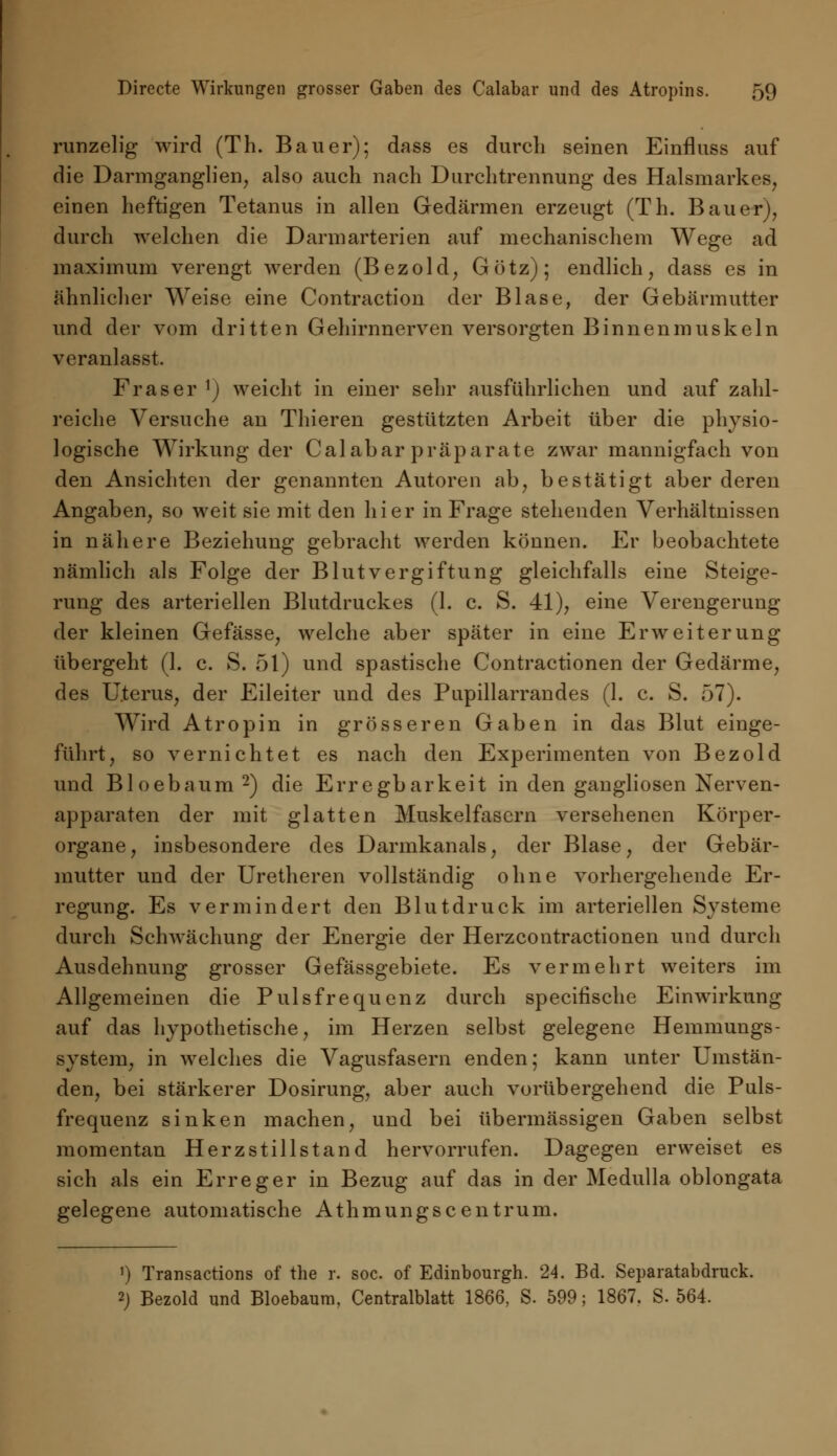 runzelig wird (Th. Bauer); dass es durch seinen Einfluss auf die Darmganglien, also auch nach Durchtrennung des Halsmarkes, einen heftigen Tetanus in allen Gedärmen erzeugt (Th. Bauer), durch welchen die Darmarterien auf mechanischem Wege ad maximum verengt werden (Bezold, Götz); endlich, dass es in ähnlicher Weise eine Contraction der Blase, der Gebärmutter und der vom dritten Gehirnnerven versorgten Binnenmuskeln veranlasst. Fräser x) weicht in einer sehr ausführlichen und auf zahl- reiche Versuche an Thieren gestützten Arbeit über die physio- logische Wirkung der Calabar präparate zwar mannigfach von den Ansichten der genannten Autoren ab, bestätigt aber deren Angaben, so weit sie mit den hier in Frage stehenden Verhältnissen in nähere Beziehung gebracht werden können. Er beobachtete nämlich als Folge der Blutvergiftung gleichfalls eine Steige- rung des arteriellen Blutdruckes (1. c. S. 41), eine Verengerung der kleinen Gefässe, welche aber später in eine Erweiterung übergeht (1. c. S. 51) und spastische Contractionen der Gedärme, des Uterus, der Eileiter und des Pupillarrandes (1. c. S. 57). Wird Atropin in grösseren Gaben in das Blut einge- führt, so vernichtet es nach den Experimenten von Bezold und Bloebaum 2) die Erregbarkeit in den gangliosen Nerven- apparaten der mit glatten Muskelfasern versehenen Körper- organe, insbesondere des Darmkanals, der Blase, der Gebär- mutter und der Uretheren vollständig ohne vorhergehende Er- regung. Es vermindert den Blutdruck im arteriellen Systeme durch Schwächung der Energie der Herzcontractionen und durch Ausdehnung grosser Gefässgebiete. Es vermehrt weiters im Allgemeinen die Pulsfrequenz durch speeifische Einwirkung auf das hypothetische, im Herzen selbst gelegene Hemmungs- system, in welches die Vagusfasern enden; kann unter Umstän- den, bei stärkerer Dosirung, aber auch vorübergehend die Puls- frequenz sinken machen, und bei übermässigen Gaben selbst momentan Herzstillstand hervorrufen. Dagegen erweiset es sich als ein Erreger in Bezug auf das in der Medulla oblongata gelegene automatische Athmungscentrum. ') Transactions of the r. soc. of Edinbourgh. 24. Bd. Separatabdruck. 2) Bezold und Bloebaum, Centralblatt 1866, S. 599; 1867. S. 564.