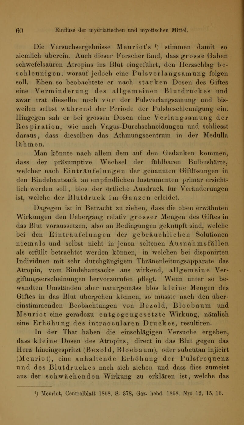 Die Versuchsergebnisse Meuriot's l) stimmen damit so ziemlich überein. Auch dieser Forscher fand, dass grosse Gaben schwefelsauren Atropins ins Blut eingeführt, den Herzschlag be- schleunigen, worauf jedoch eine Pulsverlangsamung folgen soll. Eben so beobachtete er nach starken Dosen des Giftes eine Verminderung des allgemeinen Blutdruckes und zwar trat dieselbe noch vor der Pulsverlangsamung und bis- weilen selbst während der Periode der Pulsbeschleunigung ein. Hingegen sah er bei grossen Dosen eine Verlangsamung der Respiration, wie nach Vagus-Durchschneidungen und schliesst daraus, dass dieselben das Athmungscentrum in der Medulla lähmen. Man könnte nach allem dem auf den Gedanken kommen, dass der präsumptive Wechsel der fühlbaren Bulbushärte, welcher nach Einträufelungen der genannten Giftlösungen in den Bindehautsack an empfindlichen Instrumenten primär ersicht- lich werden soll, blos der örtliche Ausdruck für Veränderungen ist, welche der Blutdruck im Ganzen erleidet. Dagegen ist in Betracht zu ziehen, dass die oben erwähnten Wirkungen den Uebergang relativ grosser Mengen des Giftes in das Blut voraussetzen, also an Bedingungen geknüpft sind, welche bei den Einträufelungen der gebräuchlichen Solutionen niemals und selbst nicht in jenen seltenen Ausnah ms fällen als erfüllt betrachtet werden können, in welchen bei disponirten Individuen mit sehr durchgängigem Thränenleitungsapparate das Atropin, vom Bindehautsacke aus wirkend, allgemeine Ver- giftungserscheinungen hervorzurufen pflegt. Wenn unter so be- wandten Umständen aber naturgemäss blos kleine Mengen des Giftes in das Blut übergehen können, so müsste nach den über- einstimmenden Beobachtungen von Bezold, Bloebaum und Meuriot eine geradezu entgegengesetzte Wirkung, nämlich eine Erhöhung des intraocularen Druckes, resultiren. In der That haben die einschlägigen Versuche ergeben, dass kleine Dosen des Atropins, direct in das Blut gegen das Herz hineingespritzt (Bezold, Bloebaum), oder subcutan injicirt (Meuriot), eine anhaltende Erhöhung der Pulsfrequenz und des Blutdruckes nach sich ziehen und dass dies zumeist aus der schwächenden Wirkung zu erklären ist, welche das 0 Meuriot, Centralblatt 1868, S. 378, Gaz. hebd. 1868, Nro 12, 15, 16.