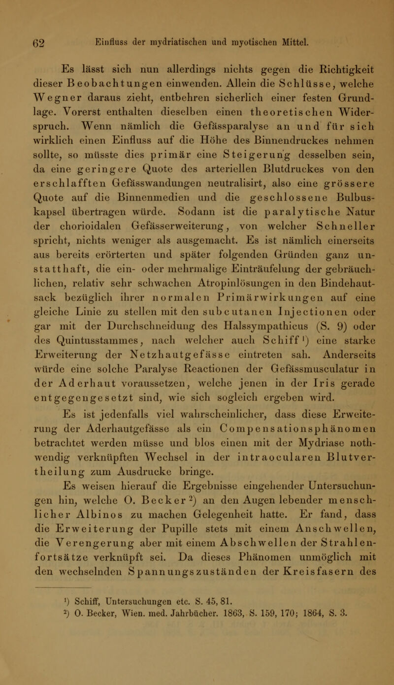 Es lässt sich nun allerdings nichts gegen die Richtigkeit dieser Beobachtungen einwenden. Allein die Schlüsse, welche Wegner daraus zieht, entbehren sicherlich einer festen Grund- lage. Vorerst enthalten dieselben einen theoretischen Wider- spruch. Wenn nämlich die Gefässparalyse an und für sich wirklich einen Einfluss auf die Höhe des ßinnendruckes nehmen sollte, so müsste dies primär eine Steigerung desselben sein, da eine geringere Quote des arteriellen Blutdruckes von den erschlafften Gefässwandungen neutralisirt, also eine grössere Quote auf die Binnenmedien und die geschlossene Bulbus- kapsel übertragen würde. Sodann ist die paralytische Natur der chorioidalen Gefässerweiterung, von welcher Schneller spricht, nichts weniger als ausgemacht. Es ist nämlich einerseits aus bereits erörterten und später folgenden Gründen ganz un- statthaft, die ein- oder mehrmalige Einträufelung der gebräuch- lichen, relativ sehr schwachen Atropinlösungen in den Bindehaut- sack bezüglich ihrer normalen Primär Wirkungen auf eine gleiche Linie zu stellen mit den subcutanen Injectionen oder gar mit der Durchschneidung des Halssympathicus (S. 9) oder des Quintusstammes, nach welcher auch Schiff1) eine starke Erweiterung der Netzhautgefässe eintreten sah. Anderseits würde eine solche Paralyse Reactionen der Gefässmusculatur in der Aderhaut voraussetzen, welche jenen in der Iris gerade entgegengesetzt sind, wie sich sogleich ergeben wird. Es ist jedenfalls viel wahrscheinlicher, dass diese Erweite- rung der Aderhautgefässe als ein Compensationsphänomen betrachtet werden müsse und blos einen mit der Mydriase noth- wendig verknüpften Wechsel in der intraocularen Blutver- theilung zum Ausdrucke bringe. Es weisen hierauf die Ergebnisse eingehender Untersuchun- gen hin, welche 0. Becker2) an den Augen lebender mensch- licher Albinos zu machen Gelegenheit hatte. Er fand, dass die Erweiterung der Pupille stets mit einem Anschwellen, die Verengerung aber mit einem Abschwellen der Strahlen- fortsätze verknüpft sei. Da dieses Phänomen unmöglich mit den wechselnden Spannungszuständen der Kreisfasern des 1) Schiff, Untersuchungen etc. S. 45, 81.