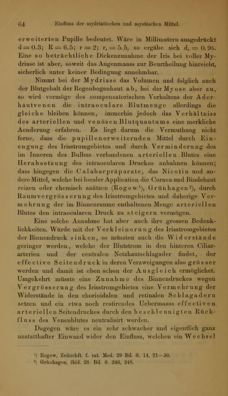 erweiterten Pupille bedeutet. Wäre in Millimetern ausgedrückt d=0.3; R —6.5; r = 2; r, = 5.5, so ergäbe sich d, = 0.95. Eine so beträchtliche Dickenzunahme der Iris bei voller My- driase ist aber, soweit das Augenmaass zur Beurtheilung hinreicht, sicherlich unter keiner Bedingung annehmbar. Nimmt bei der Mydriase das Volumen und folglich auch der Blutgehalt der Regenbogenhaut ab, bei der My ose aber zu, so wird vermöge des coinpensatorischen Verhaltens der Ader- hautvenen die intraoculare Blutmenge allerdings die gleiche bleiben können, immerhin jedoch das Verhältniss des arteriellen und ve nösen Blutquantums eine merkliche Aenderung erfahren. Es liegt darum die Vermuthung nicht ferne, dass die pupillenerweiternden Mittel durch Ein- engung des Irisstromgebietes und durch Verminderung des im Inneren des Bulbus vorhandenen arteriellen Blutes eine Herabsetzung des intraocuiaren Druckes anbahnen können; dass hingegen die C alabarpräparate, das Nicotin und an- dere Mittel, welche bei localer Application die Cornea und Bindehaut reizen oder chemisch anätzen (Rogow1^, Grünhagen2), durch Raumvergrös s erung des Irisstromgebietes und daherige Ver- mehr ung der im Binnenraume enthaltenen Menge arteriellen Blutes den intraocuiaren Druck zu steigern vermögen. Eine solche Annahme hat aber auch ihre grossen Bedenk- lichkeiten. Würde mit der Verkleinerung des Irisstromgebietes der Binnendruck sink en, so müssten auch die Widerstände geringer werden, welche der Blutstrom in den hinteren Ciliar- arterien und der centralen Netzhautschlagader findet, der effective Seitendruck in deren Verzweigungen also grösser werden und damit ist eben schon der Ausgleich ermöglichet. Umgekehrt müsste eine Zunahme des Binnendruckes wegen V er gross er ung des Irisstromgebietes eine Vermehrung der Widerstände in den chorioidalen und retinalen Schlagadern setzen und ein etwa noch restirendes Uebermaass effective n arteriellen Seitendruckes durch den beschleunigten R ü c k- fluss des Venenblutes neutralisirt werden. Dagegen wäre es ein sehr schwacher und eigentlich ganz unstatthafter Einwand wider den Einfluss, welchen ein Wechsel ») Rogow, Zeitschft. f. rat. Med. 29 Bd. S. 14, 21—30.