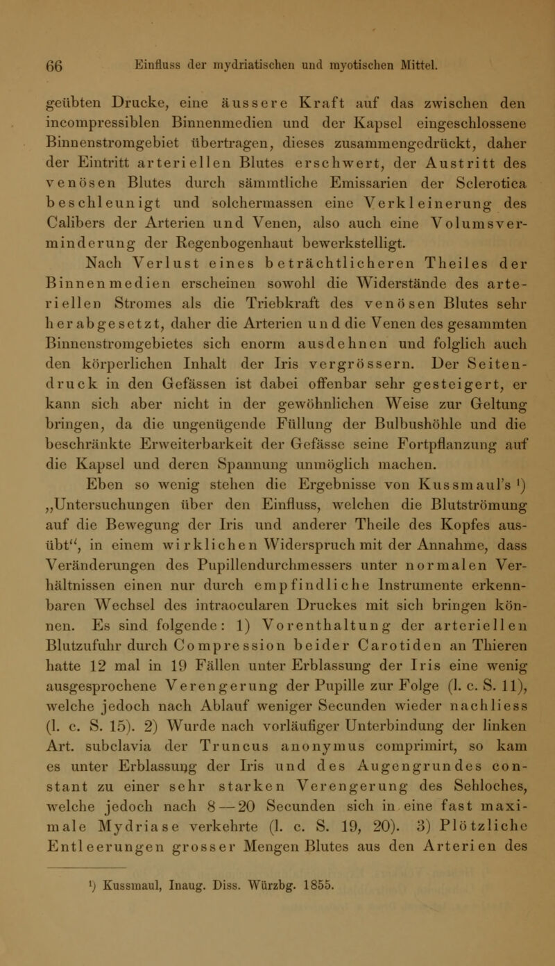 geübten Drucke, eine äussere Kraft auf das zwischen den incompressiblen Binnenmedien und der Kapsel eingeschlossene Binnenstromgebiet übertragen, dieses zusammengedrückt, daher der Eintritt arteriellen Blutes erschwert, der Austritt des venösen Blutes durch sämmtliche Emissarien der Sclerotica beschleunigt und solchermassen eine Verkleinerung des Calibers der Arterien und Venen, also auch eine Volumsver- minderung der Regenbogenhaut bewerkstelligt. Nach Verlust eines beträchtlicheren Theiles der Binnen medien erscheinen sowohl die Widerstände des arte- riellen Stromes als die Triebkraft des venösen Blutes sehr herabgesetzt, daher die Arterien und die Venen des gesammten Binnenstromgebietes sich enorm ausdehnen und folglich auch den körperlichen Inhalt der Iris vcrgrössern. Der Seiten- druck in den Gefässen ist dabei offenbar sehr gesteigert, er kann sich aber nicht in der gewöhnlichen Weise zur Geltung bringen, da die ungenügende Füllung der Bulbushöhle und die beschränkte Erweiterbarkeit der Gefässe seine Fortpflanzung auf die Kapsel und deren Spannung unmöglich machen. Eben so wenig stehen die Ergebnisse von Kussmaul's l) „Untersuchungen über den Einfluss, welchen die Blutströmung auf die Bewegung der Iris und anderer Theile des Kopfes aus- übt^, in einem wi r kl ich en Widerspruch mit der Annahme, dass Veränderungen des Pupillendurchmessers unter normalen Ver- hältnissen einen nur durch empfindliche Instrumente erkenn- baren Wechsel des intraocularen Druckes mit sich bringen kön- nen. Es sind folgende: 1) Vorenthaltung der arteriellen Blutzufuhr durch Compre ssion beider Carotiden an Thieren hatte 12 mal in 19 Fällen unter Erblassung der Iris eine wenig ausgesprochene Verengerung der Pupille zur Folge (1. c. S. 11), welche jedoch nach Ablauf weniger Secunden wieder nach Hess (1. c. S. 15). 2) Wurde nach vorläufiger Unterbindung der linken Art. subclavia der Truncus anonymus comprimirt, so kam es unter Erblassung der Iris und des Augengrundes con- stant zu einer sehr starken Verengerung des Sehloches, welche jedoch nach 8 — 20 Secunden sich in eine fast maxi- male Mydriase verkehrte (1. c. S. 19, 20). 3) Plötzliche Entleerungen grosser Mengen Blutes aus den Arterien des l) Kussmaul, Inaug. Diss. Würzbg. 1855.